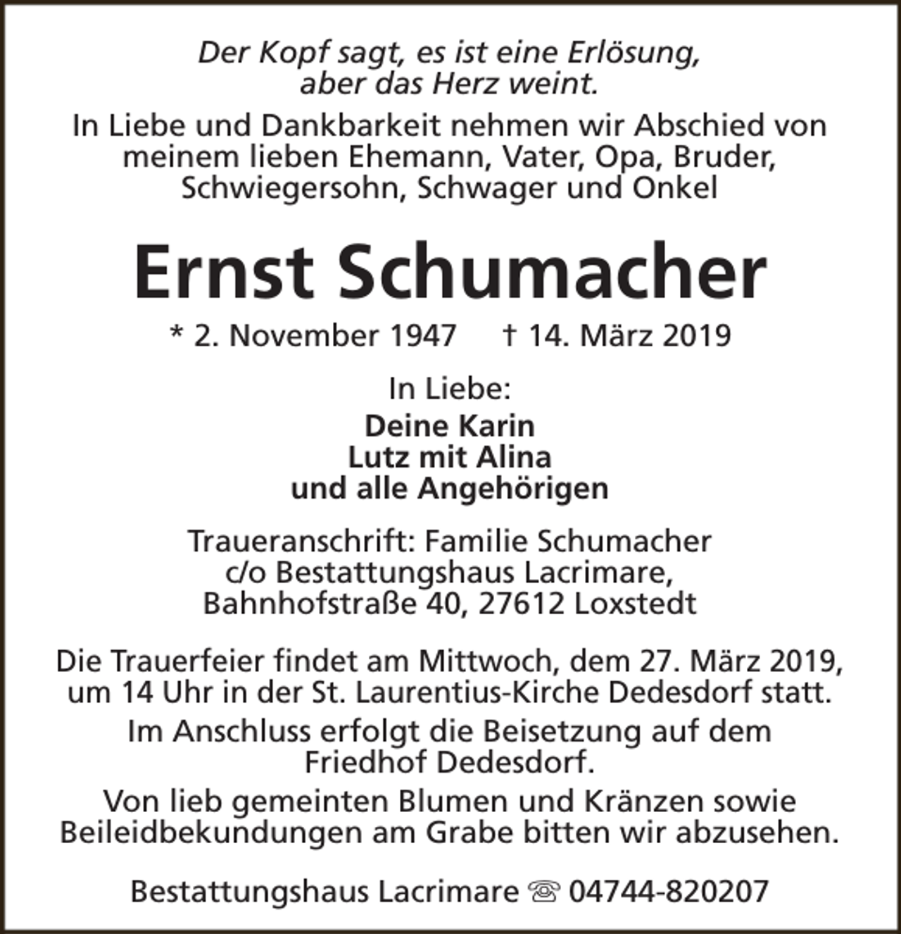 <p>Der Kopf sagt, es ist eine Erlösung,<br />aber das Herz weint.<br />In Liebe und Dankbarkeit nehmen wir Abschied von<br />meinem lieben Ehemann, Vater, Opa, Bruder,<br />Schwiegersohn, Schwager und Onkel</p><p>Ernst Schumacher<br />* 2. November 1947</p><p>† 14. März 2019</p><p>In Liebe:<br />Deine Karin<br />Lutz mit Alina<br />und alle Angehörigen<br />Traueranschrift: Familie Schumacher<br />c/o Bestattungshaus Lacrimare,<br />Bahnhofstraße 40, 27612 Loxstedt<br />Die Trauerfeier findet am Mittwoch, dem 27. März 2019,<br />um 14 Uhr in der St. Laurentius-Kirche Dedesdorf statt.<br />Im Anschluss erfolgt die Beisetzung auf dem<br />Friedhof Dedesdorf.<br />Von lieb gemeinten Blumen und Kränzen sowie<br />Beileidbekundungen am Grabe bitten wir abzusehen.<br />Bestattungshaus Lacrimare s 04744-820207</p>