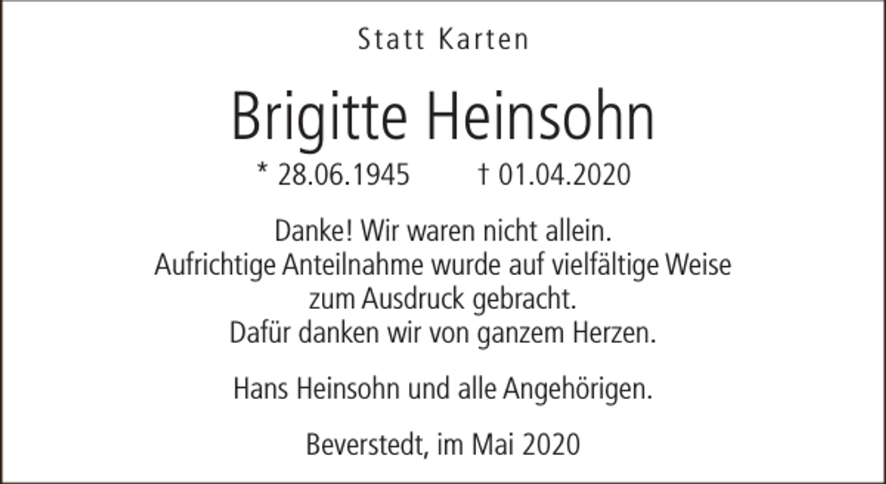 <p>Statt Karten</p><p>Brigitte Heinsohn<br />* 28.06.1945</p><p>† 01.04.2020</p><p>Danke! Wir waren nicht allein.<br />Aufrichtige Anteilnahme wurde auf vielfältige Weise<br />zum Ausdruck gebracht.<br />Dafür danken wir von ganzem Herzen.<br />Hans Heinsohn und alle Angehörigen.<br />Beverstedt, im Mai 2020</p>