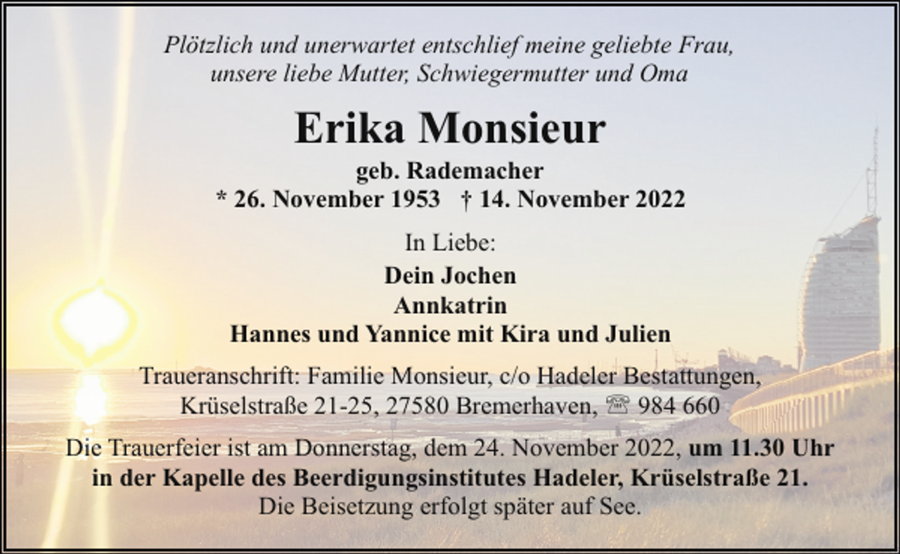 <p>Plötzlich und unerwartet entschlief meine geliebte Frau,<br />unsere liebe Mutter, Schwiegermutter und Oma</p><p>Erika Monsieur</p><p>geb. Rademacher<br />* 26. November 1953 † 14. November 2022<br />In Liebe:<br />Dein Jochen<br />Annkatrin<br />Hannes und Yannice mit Kira und Julien<br />Traueranschrift: Familie Monsieur, c/o Hadeler Bestattungen,<br />Krüselstraße 21-25, 27580 Bremerhaven, ' 984 660<br />Die Trauerfeier ist am Donnerstag, dem 24. November 2022, um 11.30 Uhr<br />in der Kapelle des Beerdigungsinstitutes Hadeler, Krüselstraße 21.<br />Die Beisetzung erfolgt später auf See.</p>