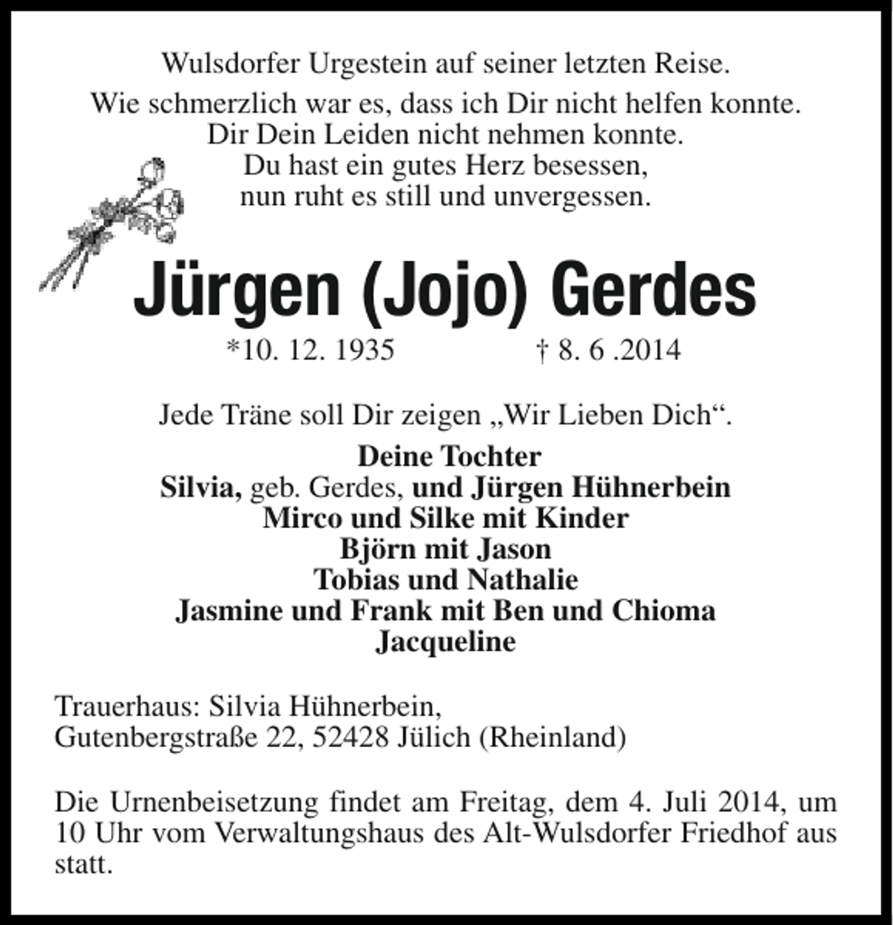 <p>Wulsdorfer Urgestein auf seiner letzten Reise.<br />Wie schmerzlich war es, dass ich Dir nicht helfen konnte.<br />Dir Dein Leiden nicht nehmen konnte.<br />Du hast ein gutes Herz besessen,<br />nun ruht es still und unvergessen.</p><p>Jürgen (Jojo) Gerdes<br />*10. 12. 1935</p><p>† 8. 6 .2014</p><p>Jede Träne soll Dir zeigen „Wir Lieben Dich“.<br />Deine Tochter<br />Silvia, geb. Gerdes, und Jürgen Hühnerbein<br />Mirco und Silke mit Kinder<br />Björn mit Jason<br />Tobias und Nathalie<br />Jasmine und Frank mit Ben und Chioma<br />Jacqueline<br />Trauerhaus: Silvia Hühnerbein,<br />Gutenbergstraße 22, 52428 Jülich (Rheinland)<br />Die Urnenbeisetzung findet am Freitag, dem 4. Juli 2014, um<br />10 Uhr vom Verwaltungshaus des Alt-Wulsdorfer Friedhof aus<br />statt.</p>