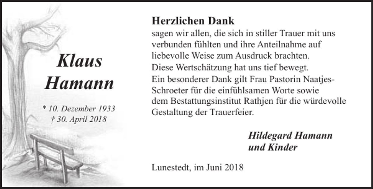 <p>Herzlichen Dank</p><p>Klaus<br />Hamann<br />* 10. Dezember 1933<br />† 30. April 2018</p><p>sagen wir allen, die sich in stiller Trauer mit uns<br />verbunden fühlten und ihre Anteilnahme auf<br />liebevolle Weise zum Ausdruck brachten.<br />Diese Wertschätzung hat uns tief bewegt.<br />Ein besonderer Dank gilt Frau Pastorin NaatjesSchroeter für die einfühlsamen Worte sowie<br />dem Bestattungsinstitut Rathjen für die würdevolle<br />Gestaltung der Trauerfeier.</p><p>Hildegard Hamann<br />und Kinder<br />Lunestedt, im Juni 2018</p>
