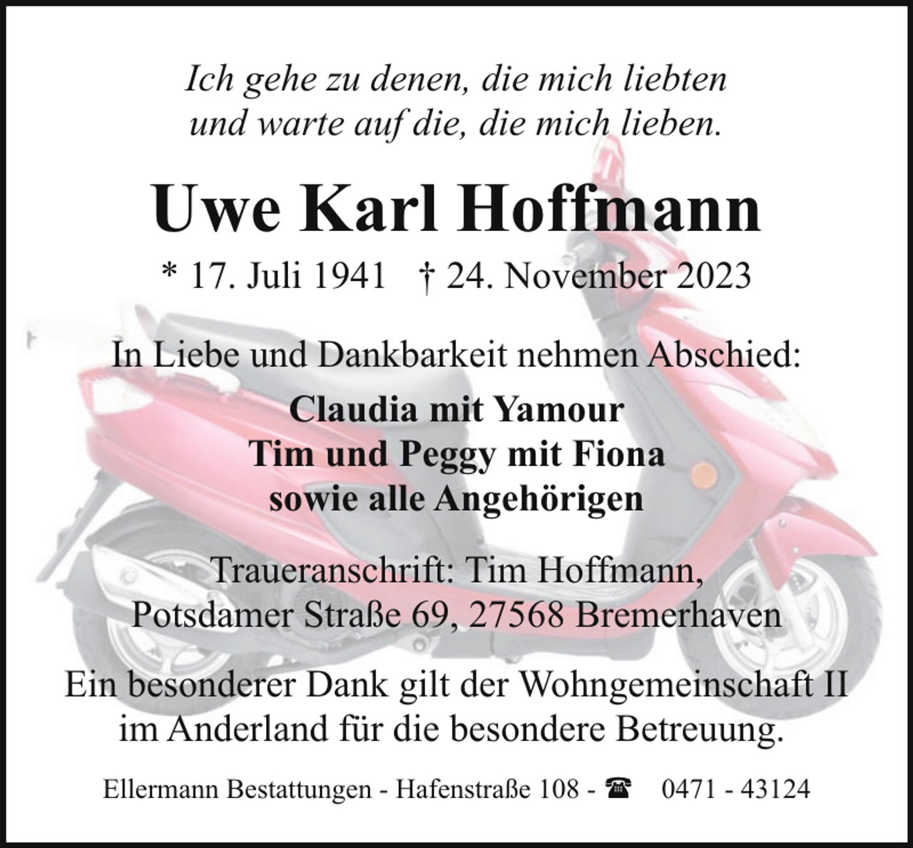 <p>Ich gehe zu denen, die mich liebten<br />und warte auf die, die mich lieben.</p><p>Uwe Karl Hoffmann<br />* 17. Juli 1941 † 24. November 2023</p><p>In Liebe und Dankbarkeit nehmen Abschied:<br />Claudia mit Yamour<br />Tim und Peggy mit Fiona<br />sowie alle Angehörigen<br />Traueranschrift: Tim Hoffmann,<br />Potsdamer Straße 69, 27568 Bremerhaven<br />Ein besonderer Dank gilt der Wohngemeinschaft II<br />im Anderland für die besondere Betreuung.<br />Ellermann Bestattungen - Hafenstraße 108 - ( 0471 - 43124</p>