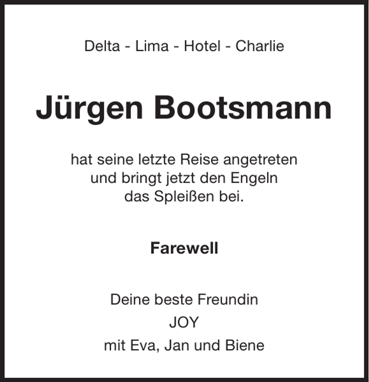 <p>Delta - Lima - Hotel - Charlie</p><p>Jürgen Bootsmann<br />hat seine letzte Reise angetreten<br />und bringt jetzt den Engeln<br />das Spleißen bei.</p><p>Farewell<br />Deine beste Freundin<br />JOY<br />mit Eva, Jan und Biene</p>