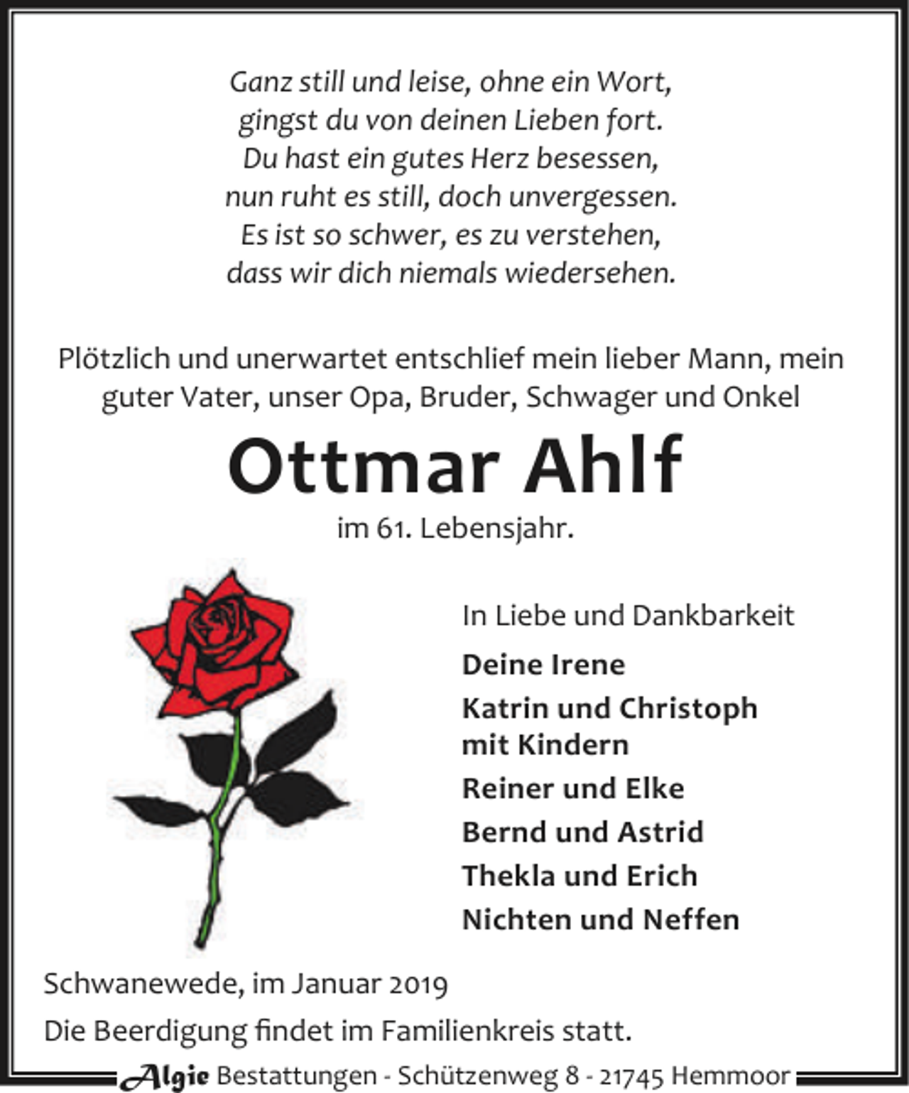 <p>Ganz still und leise, ohne ein Wort,<br />gingst du von deinen Lieben fort.<br />Du hast ein gutes Herz besessen,<br />nun ruht es still, doch unvergessen.<br />Es ist so schwer, es zu verstehen,<br />dass wir dich niemals wiedersehen.<br />Plötzlich und unerwartet entschlief mein lieber Mann, mein<br />guter Vater, unser Opa, Bruder, Schwager und Onkel</p><p>Ottmar Ahlf<br />im 61. Lebensjahr.</p><p>In Liebe und Dankbarkeit<br />Deine Irene<br />Katrin und Christoph<br />mit Kindern<br />Reiner und Elke<br />Bernd und Astrid<br />Thekla und Erich<br />Nichten und Neffen<br />Schwanewede, im Januar 2019<br />Die Beerdigung ﬁndet im Familienkreis statt.<br />Algie Bestattungen - Schützenweg 8 - 21745 Hemmoor</p>