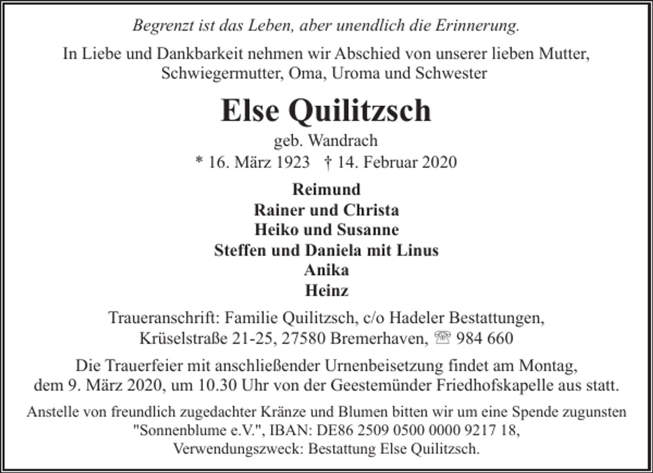 <p>Begrenzt ist das Leben, aber unendlich die Erinnerung.<br />In Liebe und Dankbarkeit nehmen wir Abschied von unserer lieben Mutter,<br />Schwiegermutter, Oma, Uroma und Schwester</p><p>Else Quilitzsch</p><p>geb. Wandrach<br />* 16. März 1923 † 14. Februar 2020<br />Reimund<br />Rainer und Christa<br />Heiko und Susanne<br />Steffen und Daniela mit Linus<br />Anika<br />Heinz<br />Traueranschrift: Familie Quilitzsch, c/o Hadeler Bestattungen,<br />Krüselstraße 21-25, 27580 Bremerhaven, ' 984 660<br />Die Trauerfeier mit anschließender Urnenbeisetzung findet am Montag,<br />dem 9. März 2020, um 10.30 Uhr von der Geestemünder Friedhofskapelle aus statt.<br />Anstelle von freundlich zugedachter Kränze und Blumen bitten wir um eine Spende zugunsten<br />"Sonnenblume e.V.", IBAN: DE86 2509 0500 9217 18,<br />Verwendungszweck: Bestattung Else Quilitzsch.</p>