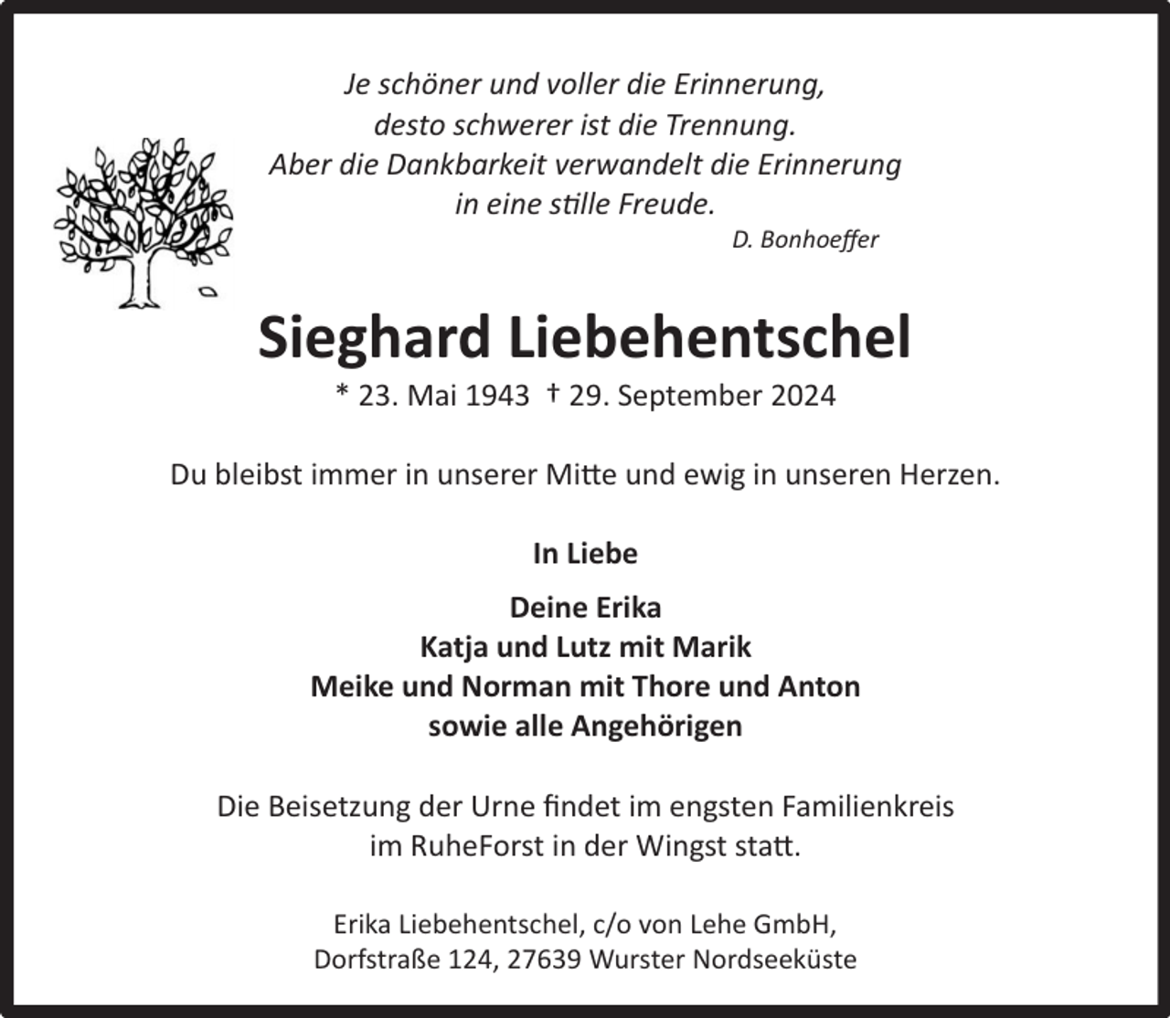 <p>Wurster Nordseeküste<br />Je schöner und voller die Erinnerung,<br />desto schwerer ist die Trennung.<br />Aber die Dankbarkeit verwandelt die Erinnerung<br />in eine stille Freude.<br />D. Bonhoeﬀer</p><p>Sieghard Liebehentschel<br />* 23. Mai 1943 † 29. September 2024</p><p>Du bleibst immer in unserer Mitte und ewig in unseren Herzen.<br />In Liebe<br />Deine Erika<br />Katja und Lutz mit Marik<br />Meike und Norman mit Thore und Anton<br />sowie alle Angehörigen<br />Die Beisetzung der Urne ﬁndet im engsten Familienkreis<br />im RuheForst in der Wingst statt.<br />Erika Liebehentschel, c/o von Lehe GmbH,<br />Dorfstraße 124, 27639 Wurster Nordseeküste</p>