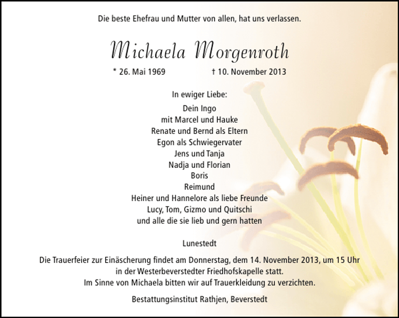 <p>Die beste Ehefrau und Mutter von allen, hat uns verlassen.</p><p>Michaela Morgenroth<br />* 26. Mai 1969</p><p>† 10. November 2013</p><p>In ewiger Liebe:<br />Dein Ingo<br />mit Marcel und Hauke<br />Renate und Bernd als Eltern<br />Egon als Schwiegervater<br />Jens und Tanja<br />Nadja und Florian<br />Boris<br />Reimund<br />Heiner und Hannelore als liebe Freunde<br />Lucy, Tom, Gizmo und Quitschi<br />und alle die sie lieb und gern hatten<br />Lunestedt<br />Die Trauerfeier zur Einäscherung ﬁndet am Donnerstag, dem 14. November 2013, um 15 Uhr<br />in der Westerbeverstedter Friedhofskapelle statt.<br />Im Sinne von Michaela bitten wir auf Trauerkleidung zu verzichten.<br />Bestattungsinstitut Rathjen, Beverstedt</p>