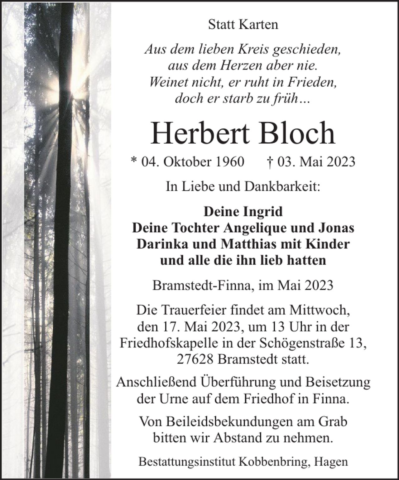 <p>Statt Karten<br />Aus dem lieben Kreis geschieden,<br />aus dem Herzen aber nie.<br />Weinet nicht, er ruht in Frieden,<br />doch er starb zu früh…</p><p>Herbert Bloch</p><p>* 04. Oktober 1960</p><p>† 03. Mai 2023</p><p>In Liebe und Dankbarkeit:<br />Deine Ingrid<br />Deine Tochter Angelique und Jonas<br />Darinka und Matthias mit Kinder<br />und alle die ihn lieb hatten<br />Bramstedt-Finna, im Mai 2023<br />Die Trauerfeier findet am Mittwoch,<br />den 17. Mai 2023, um 13 Uhr in der<br />Friedhofskapelle in der Schögenstraße 13,<br />27628 Bramstedt statt.<br />Anschließend Überführung und Beisetzung<br />der Urne auf dem Friedhof in Finna.<br />Von Beileidsbekundungen am Grab<br />bitten wir Abstand zu nehmen.<br />Bestattungsinstitut Kobbenbring, Hagen</p>