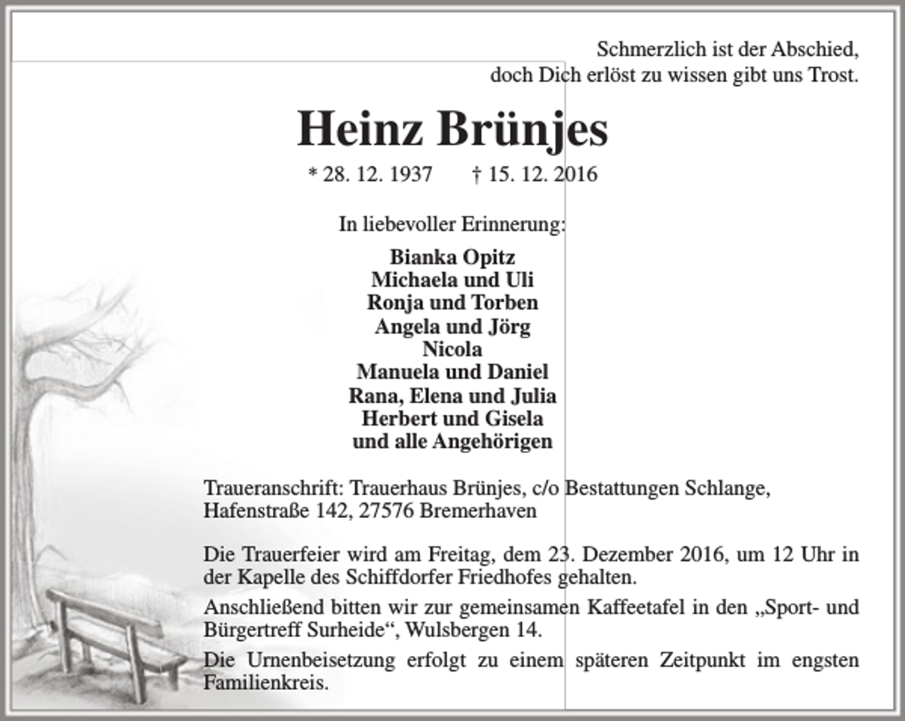<p>Schmerzlich ist der Abschied,<br />doch Dich erlöst zu wissen gibt uns Trost.</p><p>Heinz Brünjes<br />* 28. 12. 1937</p><p>† 15. 12. 2016</p><p>In liebevoller Erinnerung:<br />Bianka Opitz<br />Michaela und Uli<br />Ronja und Torben<br />Angela und Jörg<br />Nicola<br />Manuela und Daniel<br />Rana, Elena und Julia<br />Herbert und Gisela<br />und alle Angehörigen<br />Traueranschrift: Trauerhaus Brünjes, c/o Bestattungen Schlange,<br />Hafenstraße 142, 27576 Bremerhaven<br />Die Trauerfeier wird am Freitag, dem 23. Dezember 2016, um 12 Uhr in<br />der Kapelle des Schiffdorfer Friedhofes gehalten.<br />Anschließend bitten wir zur gemeinsamen Kaffeetafel in den „Sport- und<br />Bürgertreff Surheide“, Wulsbergen 14.<br />Die Urnenbeisetzung erfolgt zu einem späteren Zeitpunkt im engsten<br />Familienkreis.</p>