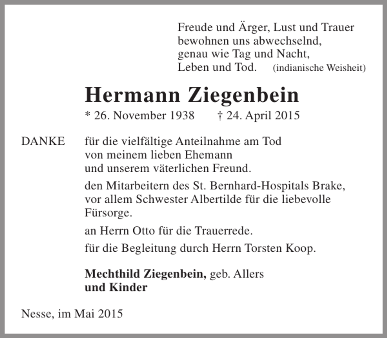 <p>Freude und Ärger, Lust und Trauer<br />bewohnen uns abwechselnd,<br />genau wie Tag und Nacht,<br />Leben und Tod. (indianische Weisheit)</p><p>Hermann Ziegenbein<br />* 26. November 1938<br />DANKE</p><p>† 24. April 2015</p><p>für die vielfältige Anteilnahme am Tod<br />von meinem lieben Ehemann<br />und unserem väterlichen Freund.<br />den Mitarbeitern des St. Bernhard-Hospitals Brake,<br />vor allem Schwester Albertilde für die liebevolle<br />Fürsorge.<br />an Herrn Otto für die Trauerrede.<br />für die Begleitung durch Herrn Torsten Koop.<br />Mechthild Ziegenbein, geb. Allers<br />und Kinder</p><p>Nesse, im Mai 2015</p>
