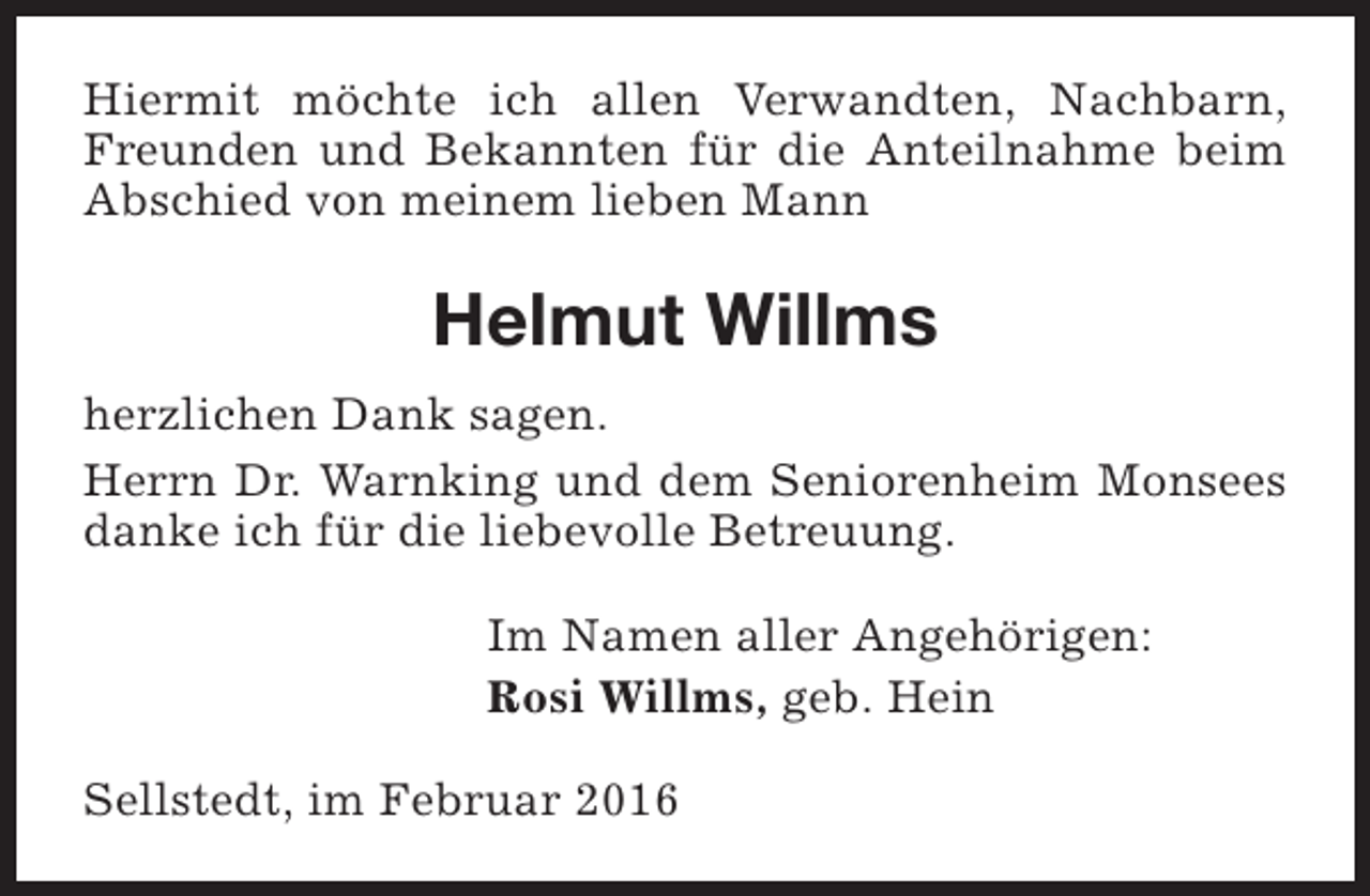 <p>Hiermit möchte ich allen Verwandten, Nachbarn,<br />Freunden und Bekannten für die Anteilnahme beim<br />Abschied von meinem lieben Mann</p><p>Helmut Willms<br />herzlichen Dank sagen.<br />Herrn Dr. Warnking und dem Seniorenheim Monsees<br />danke ich für die liebevolle Betreuung.<br />Im Namen aller Angehörigen:<br />Rosi Willms, geb. Hein<br />Sellstedt, im Februar 2016</p>