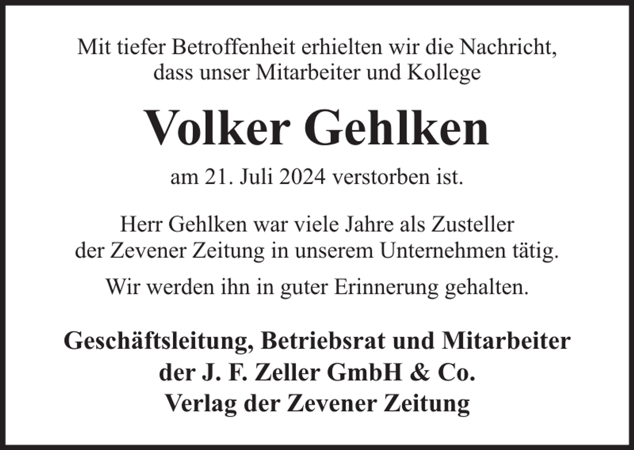 <p>Mit tiefer Betroffenheit erhielten wir die Nachricht,<br />dass unser Mitarbeiter und Kollege</p><p>Volker Gehlken<br />am 21. Juli 2024 verstorben ist.</p><p>Herr Gehlken war viele Jahre als Zusteller<br />der Zevener Zeitung in unserem Unternehmen tätig.<br />Wir werden ihn in guter Erinnerung gehalten.</p><p>Geschäftsleitung, Betriebsrat und Mitarbeiter<br />der J. F. Zeller GmbH &amp; Co.<br />Verlag der Zevener Zeitung</p>