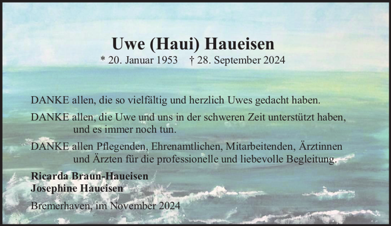 <p>Uwe (Haui) Haueisen</p><p>* 20. Januar 1953 † 28. September 2024<br />DANKE allen, die so vielfältig und herzlich Uwes gedacht haben.<br />DANKE allen, die Uwe und uns in der schweren Zeit unterstützt haben,<br />und es immer noch tun.<br />DANKE allen Pflegenden, Ehrenamtlichen, Mitarbeitenden, Ärztinnen<br />und Ärzten für die professionelle und liebevolle Begleitung.<br />Ricarda Braun-Haueisen<br />Josephine Haueisen<br />Bremerhaven, im November 2024</p>