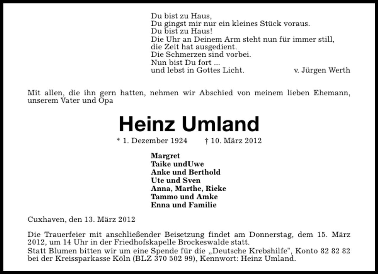 <p>Du bist zu Haus,<br />Du gingst mir nur ein kleines Stück voraus.<br />Du bist zu Haus!<br />Die Uhr an Deinem Arm steht nun für immer still,<br />die Zeit hat ausgedient.<br />Die Schmerzen sind vorbei.<br />Nun bist Du fort ...<br />und lebst in Gottes Licht.<br />v. Jürgen Werth<br />Mit allen, die ihn gern hatten, nehmen wir Abschied von meinem lieben Ehemann,<br />unserem Vater und Opa</p>
<p>Heinz Umland</p>
<p>* 1. Dezember 1924</p>
<p>† 10. März 2012</p>
<p>Margret<br />Taike undUwe<br />Anke und Berthold<br />Ute und Sven<br />Anna, Marthe, Rieke<br />Tammo und Amke<br />Enna und Familie<br />Cuxhaven, den 13. März 2012<br />Die Trauerfeier mit anschließender Beisetzung findet am Donnerstag, dem 15. März<br />2012, um 14 Uhr in der Friedhofskapelle Brockeswalde statt.<br />Statt Blumen bitten wir um eine Spende für die „Deutsche Krebshilfe", Konto<br />bei der Kreissparkasse Köln (BLZ 370 502 99), Kennwort: Heinz Umland.</p>