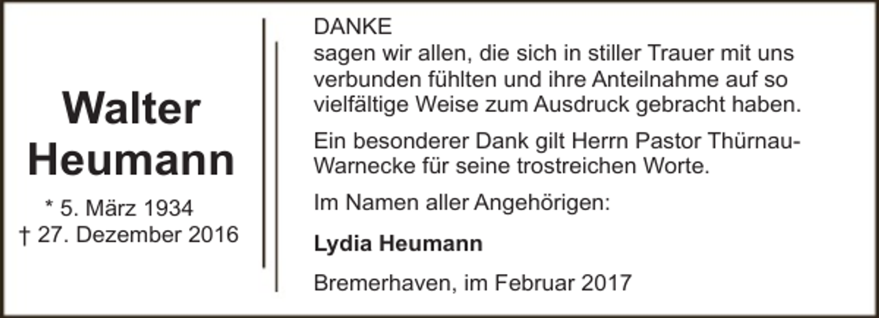 <p>Walter<br />Heumann<br />* 5. März 1934<br />† 27. Dezember 2016</p><p>DANKE<br />sagen wir allen, die sich in stiller Trauer mit uns<br />verbunden fühlten und ihre Anteilnahme auf so<br />vielfältige Weise zum Ausdruck gebracht haben.<br />Ein besonderer Dank gilt Herrn Pastor ThürnauWarnecke für seine trostreichen Worte.<br />Im Namen aller Angehörigen:<br />Lydia Heumann<br />Bremerhaven, im Februar 2017</p>