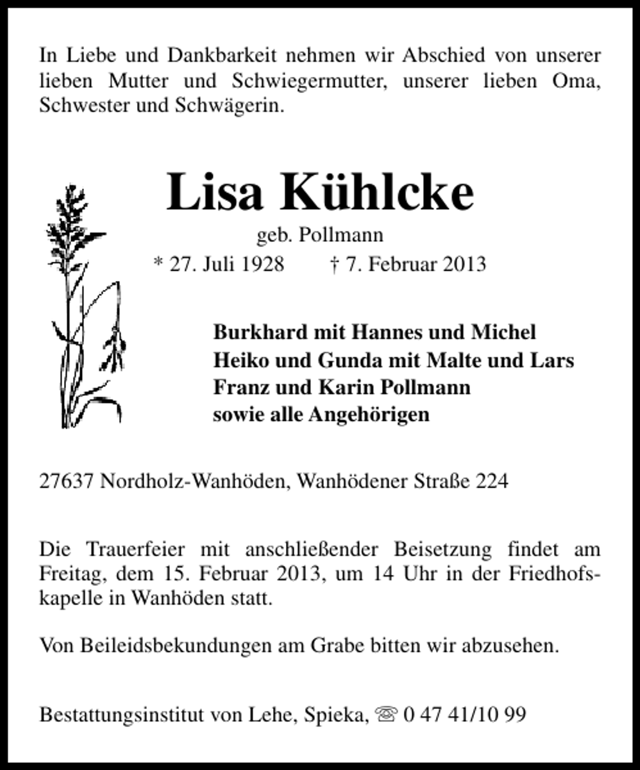 <p>In Liebe und Dankbarkeit nehmen wir Abschied von unserer<br />lieben Mutter und Schwiegermutter, unserer lieben Oma,<br />Schwester und Schwägerin.</p><p>Lisa Kühlcke</p><p>geb. Pollmann<br />* 27. Juli 1928<br />† 7. Februar 2013<br />Burkhard mit Hannes und Michel<br />Heiko und Gunda mit Malte und Lars<br />Franz und Karin Pollmann<br />sowie alle Angehörigen<br />27637 Nordholz-Wanhöden, Wanhödener Straße 224<br />Die Trauerfeier mit anschließender Beisetzung findet am<br />Freitag, dem 15. Februar 2013, um 14 Uhr in der Friedhofskapelle in Wanhöden statt.<br />Von Beileidsbekundungen am Grabe bitten wir abzusehen.<br />Bestattungsinstitut von Lehe, Spieka, s 0 47 41/10 99</p>