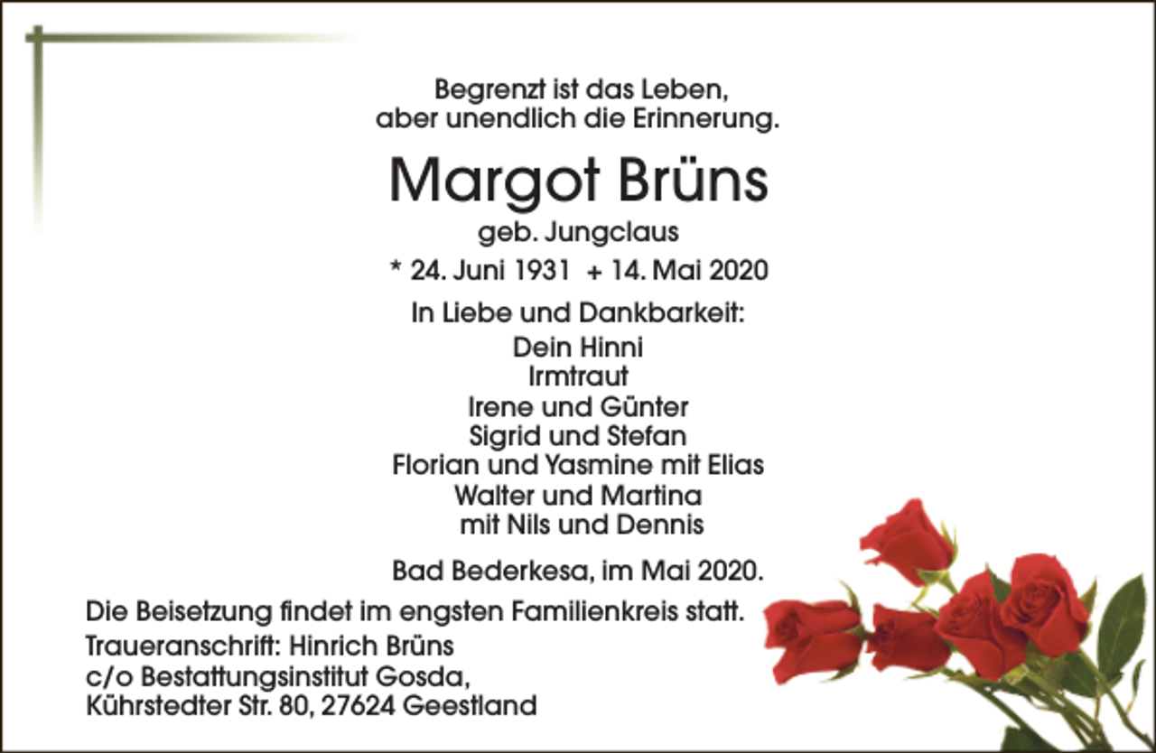<p>Begrenzt ist das Leben,<br />aber unendlich die Erinnerung.</p><p>Margot Brüns<br />geb. Jungclaus<br />* 24. Juni 1931 + 14. Mai 2020<br />In Liebe und Dankbarkeit:<br />Dein Hinni<br />Irmtraut<br />Irene und Günter<br />Sigrid und Stefan<br />Florian und Yasmine mit Elias<br />Walter und Martina<br />mit Nils und Dennis<br />Bad Bederkesa, im Mai 2020.<br />Die Beisetzung findet im engsten Familienkreis statt.<br />Traueranschrift: Hinrich Brüns<br />c/o Bestattungsinstitut Gosda,<br />Kührstedter Str. 80, 27624 Geestland</p>