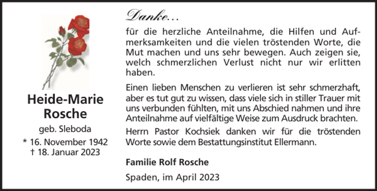 <p>Danke...<br />für die herzliche Anteilnahme, die Hilfen und Aufmerksamkeiten und die vielen tröstenden Worte, die<br />Mut machen und uns sehr bewegen. Auch zeigen sie,<br />welch schmerzlichen Verlust nicht nur wir erlitten<br />haben.</p><p>Heide-Marie<br />Rosche<br />geb. Sleboda<br />* 16. November 1942<br />† 18. Januar 2023</p><p>Einen lieben Menschen zu verlieren ist sehr schmerzhaft,<br />aber es tut gut zu wissen, dass viele sich in stiller Trauer mit<br />uns verbunden fühlten, mit uns Abschied nahmen und ihre<br />Anteilnahme auf vielfältige Weise zum Ausdruck brachten.<br />Herrn Pastor Kochsiek danken wir für die tröstenden<br />Worte sowie dem Bestattungsinstitut Ellermann.<br />Familie Rolf Rosche<br />Spaden, im April 2023</p>