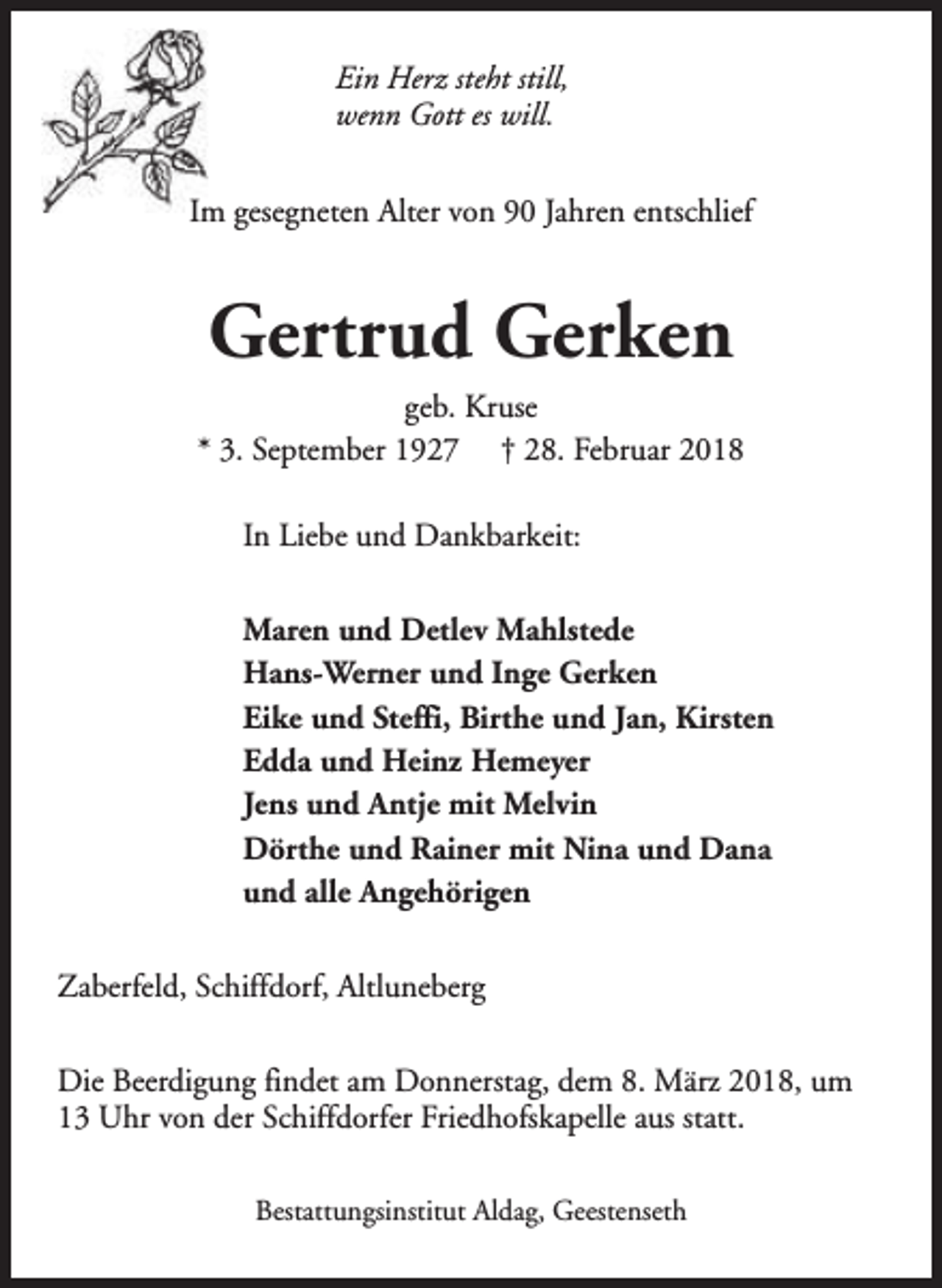 <p>Ein Herz steht still,<br />wenn Gott es will.<br />Im gesegneten Alter von 90 Jahren entschlief</p><p>Gertrud Gerken<br />geb. Kruse<br />* 3. September 1927 † 28. Februar 2018<br />In Liebe und Dankbarkeit:<br />Maren und Detlev Mahlstede<br />Hans-Werner und Inge Gerken<br />Eike und Steffi, Birthe und Jan, Kirsten<br />Edda und Heinz Hemeyer<br />Jens und Antje mit Melvin<br />Dörthe und Rainer mit Nina und Dana<br />und alle Angehörigen<br />Zaberfeld, Schiffdorf, Altluneberg<br />Die Beerdigung findet am Donnerstag, dem 8. März 2018, um<br />13 Uhr von der Schiffdorfer Friedhofskapelle aus statt.<br />Bestattungsinstitut Aldag, Geestenseth</p>