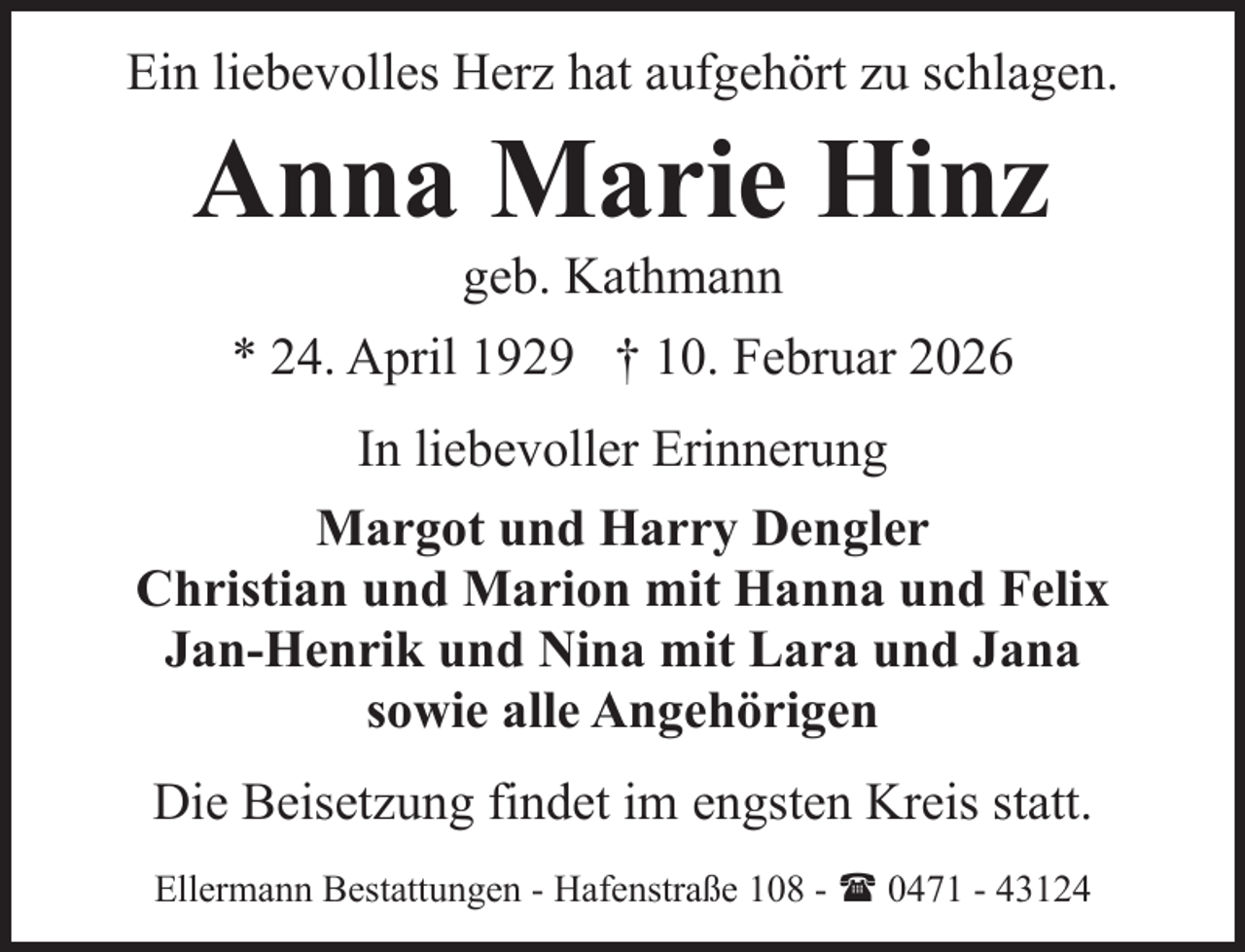 <p>Ein liebevolles Herz hat aufgehört zu schlagen.</p><p>Anna Marie Hinz<br />geb. Kathmann</p><p>* 24. April 1929 † 10. Februar 2026<br />In liebevoller Erinnerung<br />Margot und Harry Dengler<br />Christian und Marion mit Hanna und Felix<br />Jan-Henrik und Nina mit Lara und Jana<br />sowie alle Angehörigen<br />Die Beisetzung findet im engsten Kreis statt.<br />Ellermann Bestattungen - Hafenstraße 108 - ( 0471 - 43124</p>