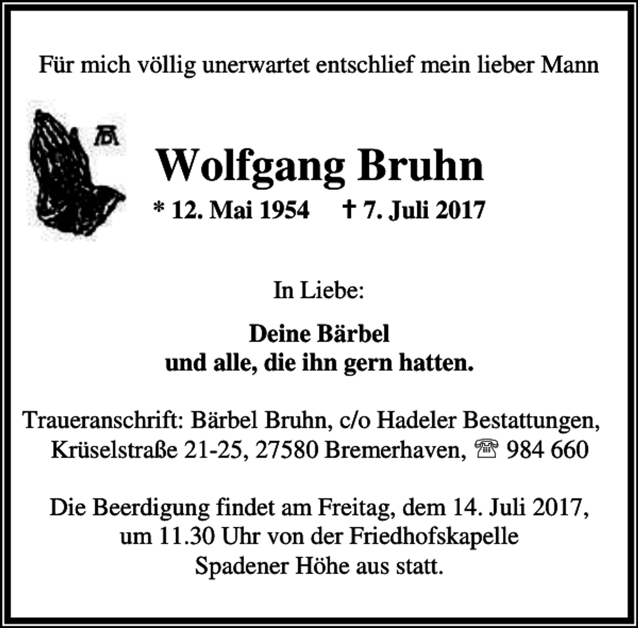 <p>Für mich völlig unerwartet entschlief mein lieber Mann</p><p>Wolfgang Bruhn</p><p>* 12. Mai 1954</p><p>B 7. Juli 2017</p><p>In Liebe:<br />Deine Bärbel<br />und alle, die ihn gern hatten.<br />Traueranschrift: Bärbel Bruhn, c/o Hadeler Bestattungen,<br />Krüselstraße 21-25, 27580 Bremerhaven, ℡ 984 660<br />Die Beerdigung findet am Freitag, dem 14. Juli 2017,<br />um 11.30 Uhr von der Friedhofskapelle<br />Spadener Höhe aus statt.</p>
