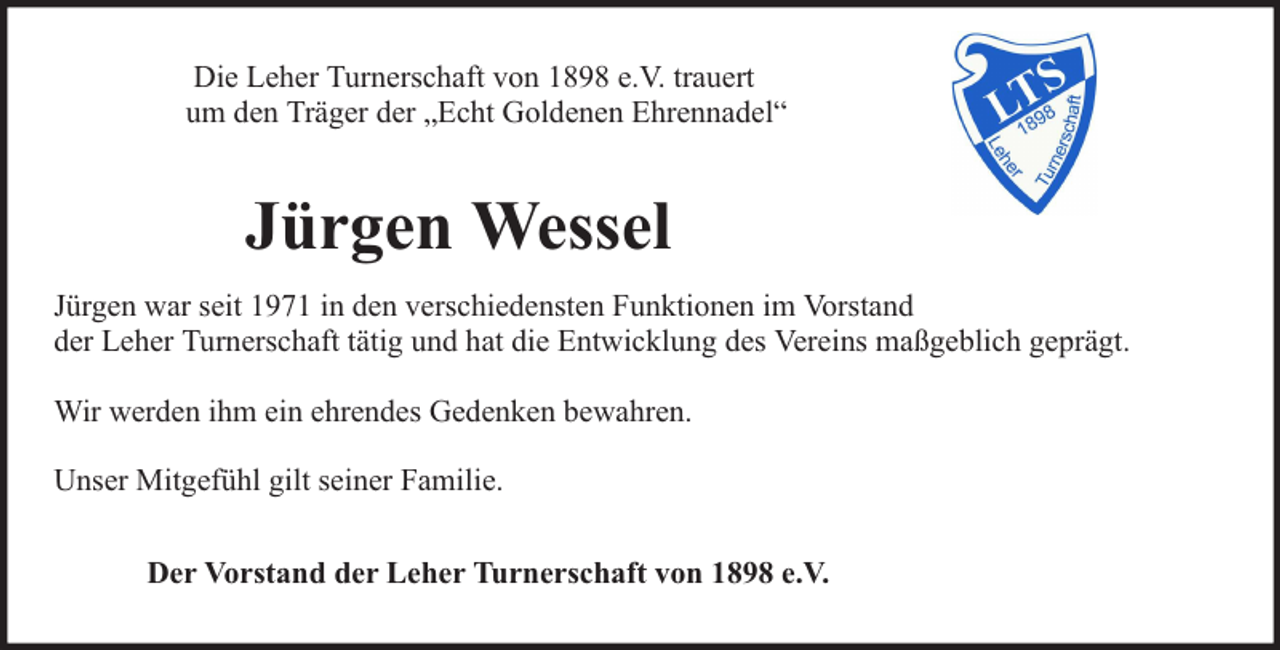 <p>Die Leher Turnerschaft von 1898 e.V. trauert<br />um den Träger der „Echt Goldenen Ehrennadel“</p><p>Jürgen Wessel<br />Jürgen war seit 1971 in den verschiedensten Funktionen im Vorstand<br />der Leher Turnerschaft tätig und hat die Entwicklung des Vereins maßgeblich geprägt.<br />Wir werden ihm ein ehrendes Gedenken bewahren.<br />Unser Mitgefühl gilt seiner Familie.<br />Der Vorstand der Leher Turnerschaft von 1898 e.V.</p>