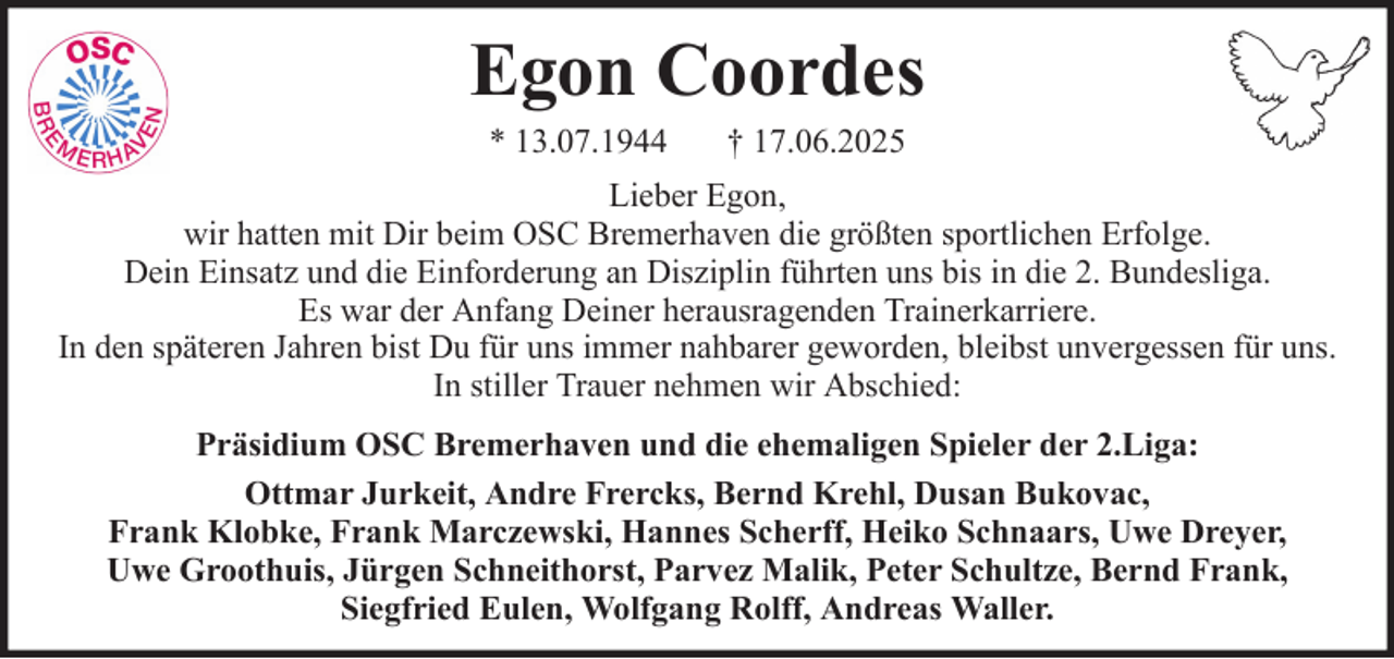 <p>Egon Coordes<br />* 13.07.1944</p><p>† 17.06.2025</p><p>Lieber Egon,<br />wir hatten mit Dir beim OSC Bremerhaven die größten sportlichen Erfolge.<br />Dein Einsatz und die Einforderung an Disziplin führten uns bis in die 2. Bundesliga.<br />Es war der Anfang Deiner herausragenden Trainerkarriere.<br />In den späteren Jahren bist Du für uns immer nahbarer geworden, bleibst unvergessen für uns.<br />In stiller Trauer nehmen wir Abschied:<br />Präsidium OSC Bremerhaven und die ehemaligen Spieler der 2.Liga:<br />Ottmar Jurkeit, Andre Frercks, Bernd Krehl, Dusan Bukovac,<br />Frank Klobke, Frank Marczewski, Hannes Scherff, Heiko Schnaars, Uwe Dreyer,<br />Uwe Groothuis, Jürgen Schneithorst, Parvez Malik, Peter Schultze, Bernd Frank,<br />Siegfried Eulen, Wolfgang Rolff, Andreas Waller.</p>