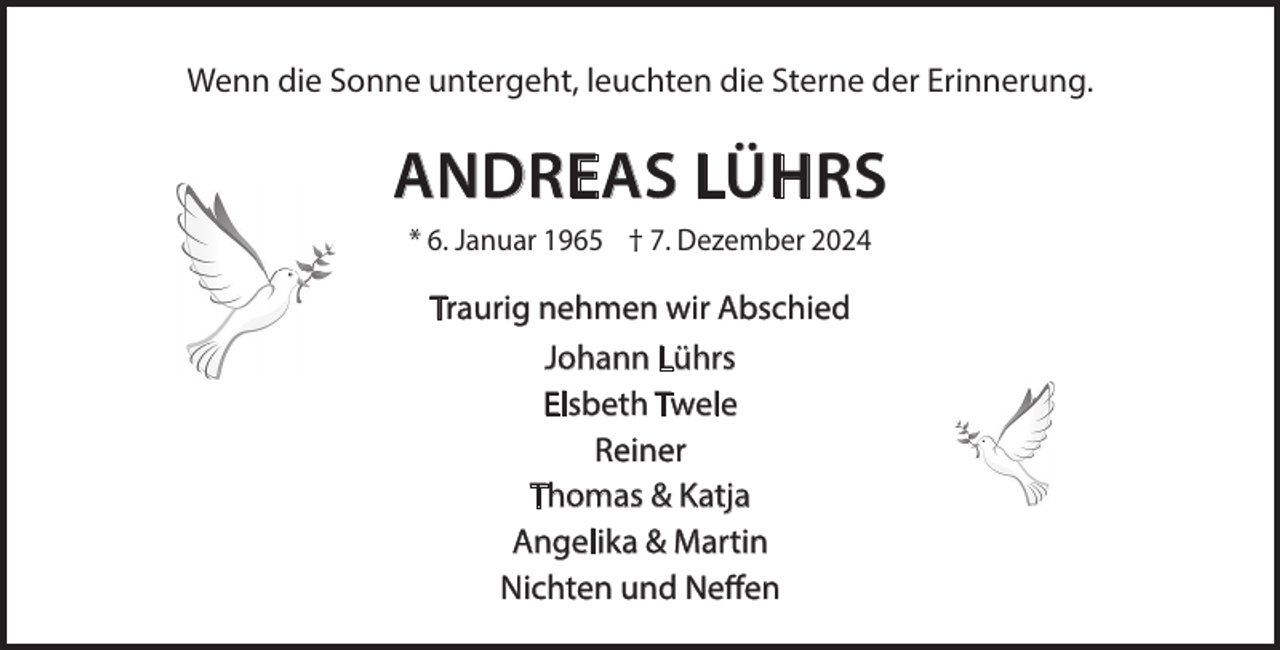 <p>Wenn die Sonne untergeht, leuchten die Sterne der Erinnerung.</p><p>ANDREAS LÜHRS<br />* 6. Januar 1965 † 7. Dezember 2024</p><p>Traurig nehmen wir Abschied<br />Johann Lührs<br />Elsbeth Twele<br />Reiner<br />Thomas &amp; Katja<br />Angelika &amp; Martin<br />Nichten und Neffen</p>