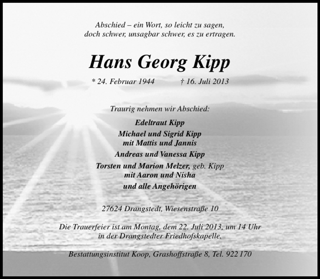 <p>Abschied – ein Wort, so leicht zu sagen,<br />doch schwer, unsagbar schwer, es zu ertragen.</p><p>Hans Georg Kipp<br />* 24. Februar 1944</p><p>† 16. Juli 2013</p><p>Traurig nehmen wir Abschied:<br />Edeltraut Kipp<br />Michael und Sigrid Kipp<br />mit Mattis und Jannis<br />Andreas und Vanessa Kipp<br />Torsten und Marion Melzer, geb. Kipp<br />mit Aaron und Nisha<br />und alle Angehörigen<br />27624 Drangstedt, Wiesenstraße 10<br />Die Trauerfeier ist am Montag, dem 22. Juli 2013, um 14 Uhr<br />in der Drangstedter Friedhofskapelle.<br />Bestattungsinstitut Koop, Grashoffstraße 8, Tel. 922 170</p>