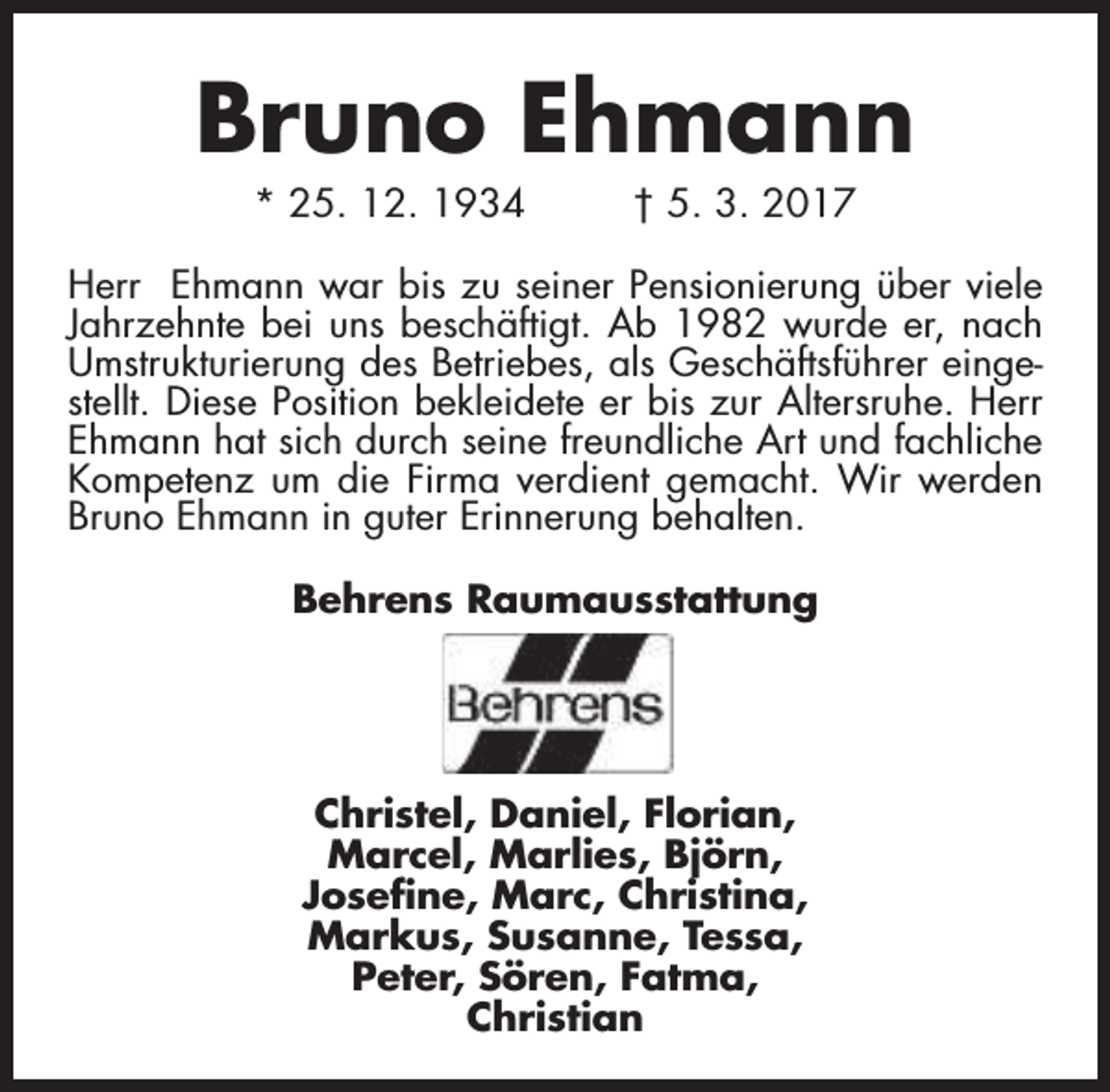 <p>Bruno Ehmann<br />* 25. 12. 1934</p><p>† 5. 3. 2017</p><p>Herr Ehmann war bis zu seiner Pensionierung über viele<br />Jahrzehnte bei uns beschäftigt. Ab 1982 wurde er, nach<br />Umstrukturierung des Betriebes, als Geschäftsführer eingestellt. Diese Position bekleidete er bis zur Altersruhe. Herr<br />Ehmann hat sich durch seine freundliche Art und fachliche<br />Kompetenz um die Firma verdient gemacht. Wir werden<br />Bruno Ehmann in guter Erinnerung behalten.<br />Behrens Raumausstattung</p><p>Christel, Daniel, Florian,<br />Marcel, Marlies, Björn,<br />Josefine, Marc, Christina,<br />Markus, Susanne, Tessa,<br />Peter, Sören, Fatma,<br />Christian</p>