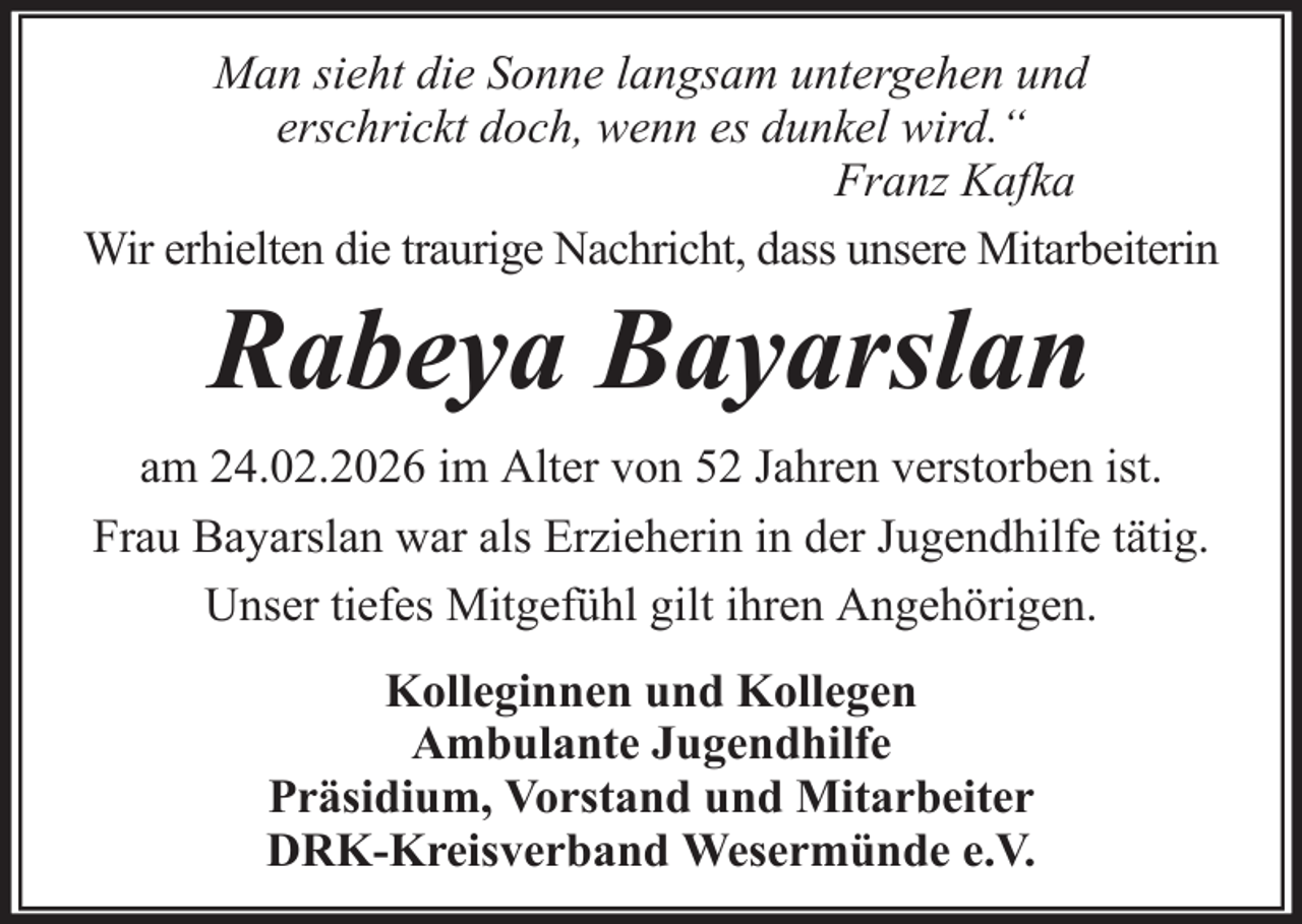 <p>Man sieht die Sonne langsam untergehen und<br />erschrickt doch, wenn es dunkel wird.“<br />Franz Kafka<br />Wir erhielten die traurige Nachricht, dass unsere Mitarbeiterin</p><p>Rabeya Bayarslan<br />am 24.02.2026 im Alter von 52 Jahren verstorben ist.<br />Frau Bayarslan war als Erzieherin in der Jugendhilfe tätig.<br />Unser tiefes Mitgefühl gilt ihren Angehörigen.<br />Kolleginnen und Kollegen<br />Ambulante Jugendhilfe<br />Präsidium, Vorstand und Mitarbeiter<br />DRK-Kreisverband Wesermünde e.V.</p>