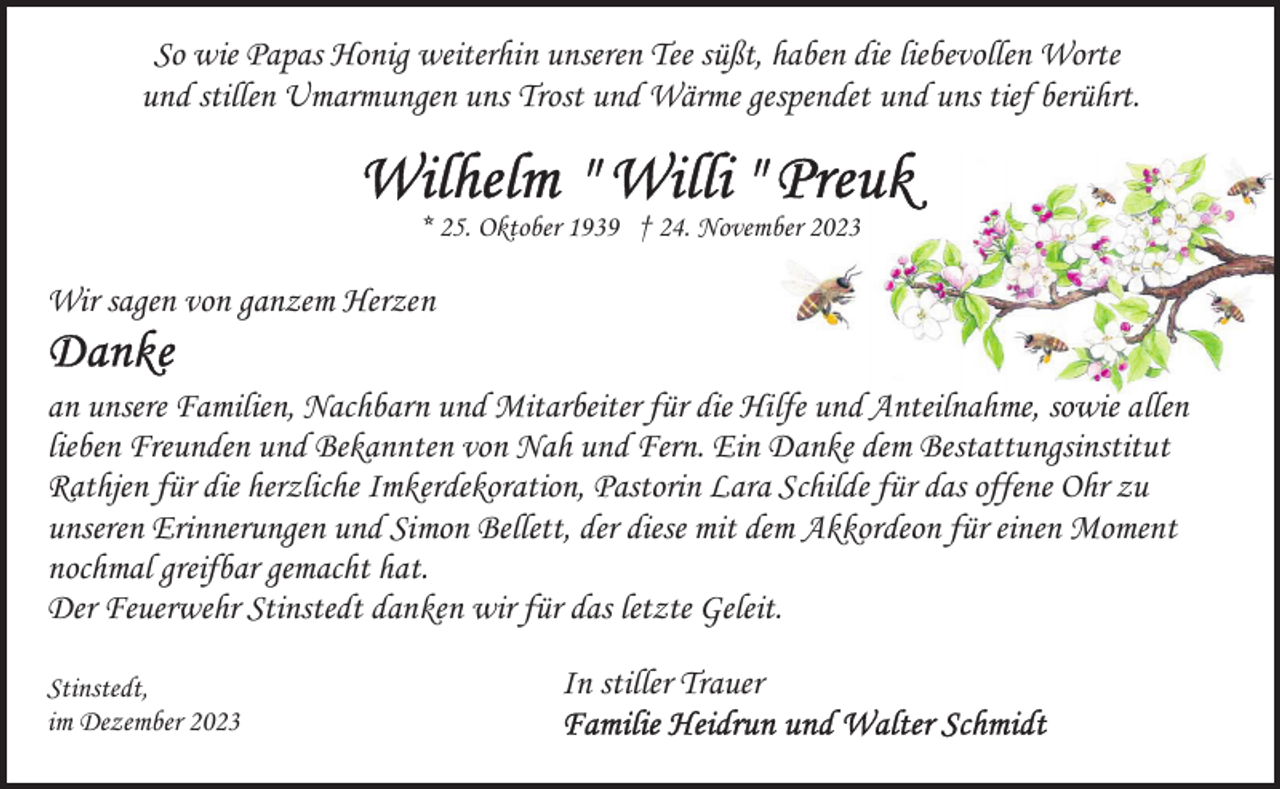 <p>So wie Papas Honig weiterhin unseren Tee süßt, haben die liebevollen Worte<br />und stillen Umarmungen uns Trost und Wärme gespendet und uns tief berührt.<br />* 25. Oktober 1939 † 24. November 2023</p><p>Wir sagen von ganzem Herzen<br />an unsere Familien, Nachbarn und Mitarbeiter für die Hilfe und Anteilnahme, sowie allen<br />lieben Freunden und Bekannten von Nah und Fern. Ein Danke dem Bestattungsinstitut<br />Rathjen für die herzliche Imkerdekoration, Pastorin Lara Schilde für das offene Ohr zu<br />unseren Erinnerungen und Simon Bellett, der diese mit dem Akkordeon für einen Moment<br />nochmal greifbar gemacht hat.<br />Der Feuerwehr Stinstedt danken wir für das letzte Geleit.<br />Stinstedt,<br />im Dezember 2023</p><p>In stiller Trauer</p>