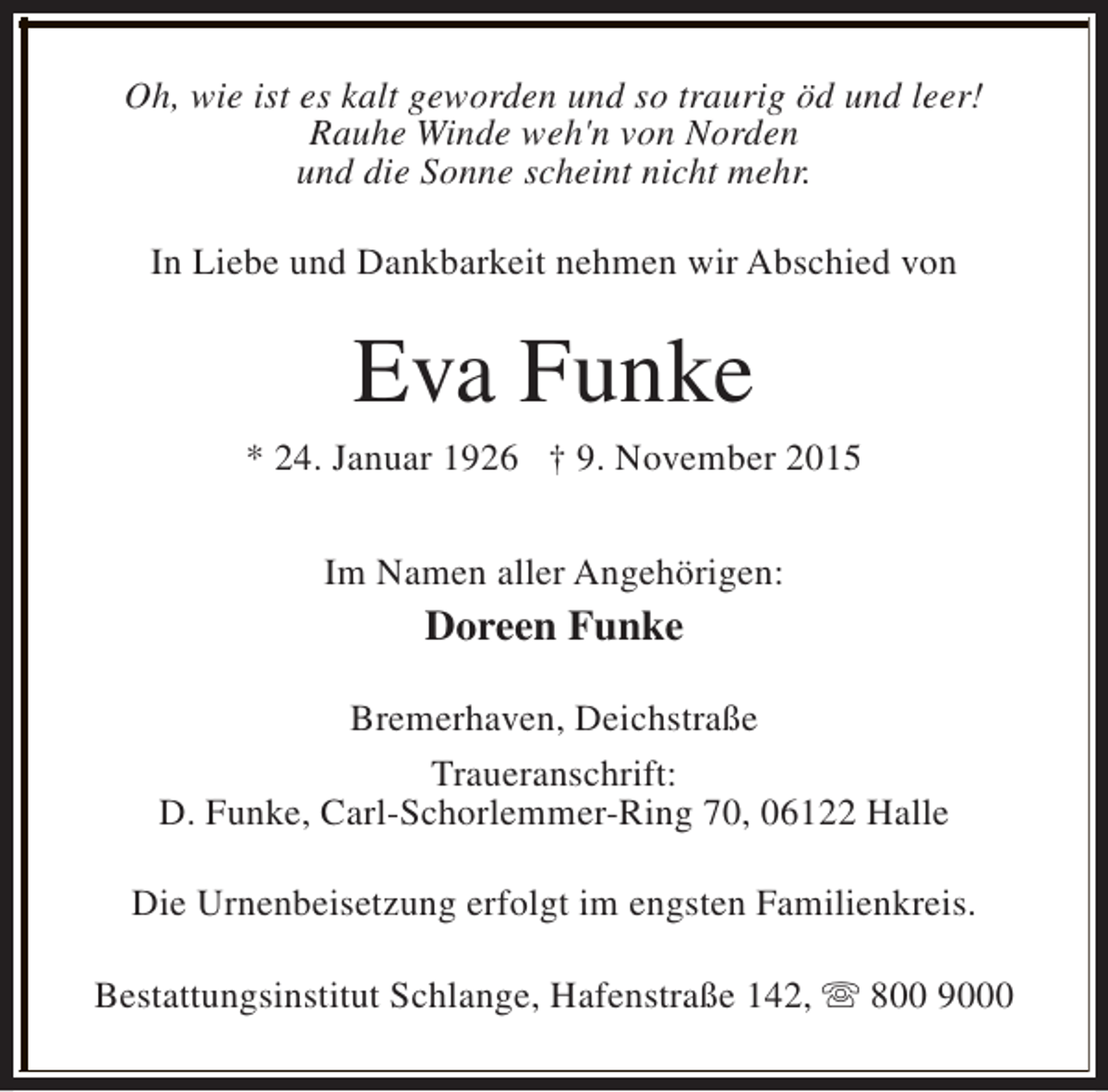 <p>Oh, wie ist es kalt geworden und so traurig öd und leer!<br />Rauhe Winde weh'n von Norden<br />und die Sonne scheint nicht mehr.<br />In Liebe und Dankbarkeit nehmen wir Abschied von</p><p>Eva Funke</p><p>* 24. Januar 1926 † 9. November 2015<br />Im Namen aller Angehörigen:</p><p>Doreen Funke<br />Bremerhaven, Deichstraße<br />Traueranschrift:<br />D. Funke, Carl-Schorlemmer-Ring 70, 06122 Halle<br />Die Urnenbeisetzung erfolgt im engsten Familienkreis.<br />Bestattungsinstitut Schlange, Hafenstraße 142, s 800 9000</p>