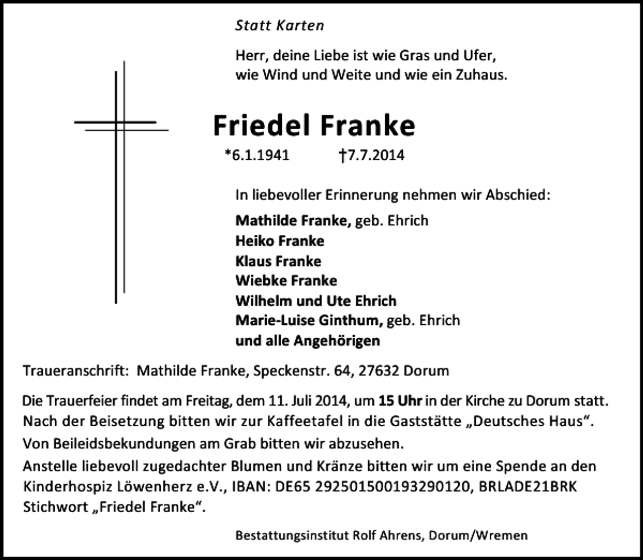 <p>Statt Karten<br />Herr, deine Liebe ist wie Gras und Ufer,<br />wie Wind und Weite und wie ein Zuhaus.</p><p>Friedel Franke<br />*6.1.1941</p><p>†7.7.2014</p><p>In liebevoller Erinnerung nehmen wir Abschied:</p><p>Mathilde Franke, geb. Ehrich<br />Heiko Franke<br />Klaus Franke<br />Wiebke Franke<br />Wilhelm und Ute Ehrich<br />Marie-Luise Ginthum, geb. Ehrich<br />und alle Angehörigen<br />Traueranschrift: Mathilde Franke, Speckenstr. 64, 27632 Dorum<br />Die Trauerfeier findet am Freitag, dem 11. Juli 2014, um 15 Uhr in der Kirche zu Dorum statt.<br />Nach der Beisetzung bitten wir zur Kaffeetafel in die Gaststätte „Deutsches Haus“.<br />Von Beileidsbekundungen am Grab bitten wir abzusehen.<br />Anstelle liebevoll zugedachter Blumen und Kränze bitten wir um eine Spende an den<br />Kinderhospiz Löwenherz e.V., IBAN: DE65 292501500193290120, BRLADE21BRK<br />Stichwort „Friedel Franke“.<br />Bestattungsinstitut Rolf Ahrens, Dorum/Wremen</p>