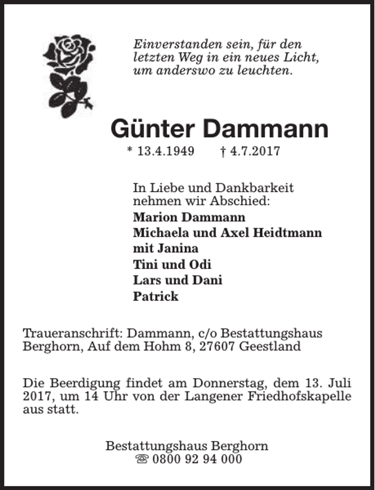 <p>Einverstanden sein, für den<br />letzten Weg in ein neues Licht,<br />um anderswo zu leuchten.</p><p>Günter Dammann<br />* 13.4.1949</p><p>† 4.7.2017</p><p>In Liebe und Dankbarkeit<br />nehmen wir Abschied:<br />Marion Dammann<br />Michaela und Axel Heidtmann<br />mit Janina<br />Tini und Odi<br />Lars und Dani<br />Patrick<br />Traueranschrift: Dammann, c/o Bestattungshaus<br />Berghorn, Auf dem Hohm 8, 27607 Geestland<br />Die Beerdigung findet am Donnerstag, dem 13. Juli<br />2017, um 14 Uhr von der Langener Friedhofskapelle<br />aus statt.<br />Bestattungshaus Berghorn<br />s 0800 92 94 000</p>