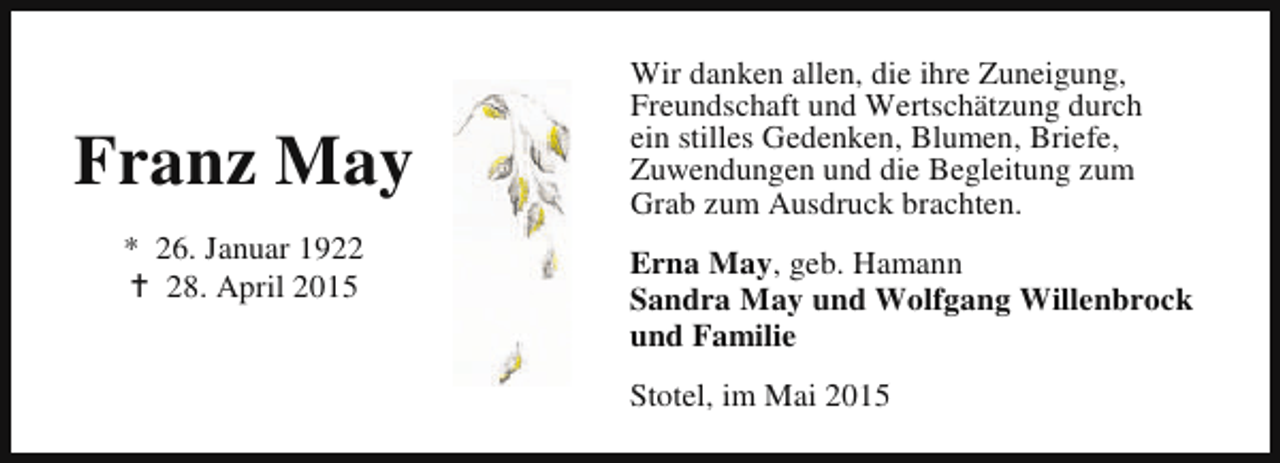 <p>Franz May<br />* 26. Januar 1922<br />B 28. April 2015</p><p>Wir danken allen, die ihre Zuneigung,<br />Freundschaft und Wertschätzung durch<br />ein stilles Gedenken, Blumen, Briefe,<br />Zuwendungen und die Begleitung zum<br />Grab zum Ausdruck brachten.<br />Erna May, geb. Hamann<br />Sandra May und Wolfgang Willenbrock<br />und Familie<br />Stotel, im Mai 2015</p>