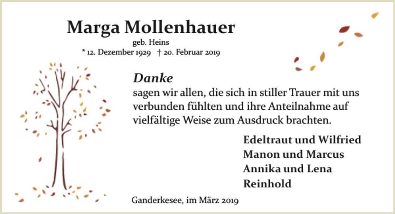 <p>Marga Mollenhauer<br />geb. Heins<br />* 12. Dezember 1929 † 20. Februar 2019</p><p>Danke</p><p>sagen wir allen, die sich in stiller Trauer mit uns<br />verbunden fühlten und ihre Anteilnahme auf<br />vielfältige Weise zum Ausdruck brachten.<br />Edeltraut und Wilfried<br />Manon und Marcus<br />Annika und Lena<br />Reinhold<br />Ganderkesee, im März 2019</p>