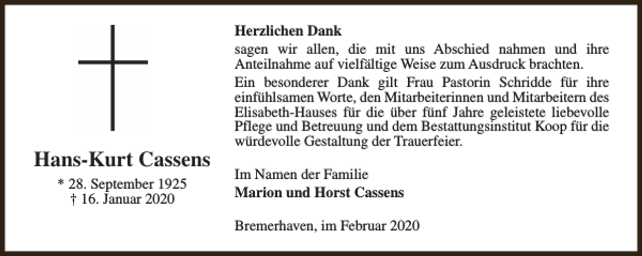 <p>Hans-Kurt Cassens<br />* 28. September 1925<br />† 16. Januar 2020</p><p>Herzlichen Dank<br />sagen wir allen, die mit uns Abschied nahmen und ihre<br />Anteilnahme auf vielfältige Weise zum Ausdruck brachten.<br />Ein besonderer Dank gilt Frau Pastorin Schridde für ihre<br />einfühlsamen Worte, den Mitarbeiterinnen und Mitarbeitern des<br />Elisabeth-Hauses für die über fünf Jahre geleistete liebevolle<br />Pflege und Betreuung und dem Bestattungsinstitut Koop für die<br />würdevolle Gestaltung der Trauerfeier.<br />Im Namen der Familie<br />Marion und Horst Cassens<br />Bremerhaven, im Februar 2020</p>