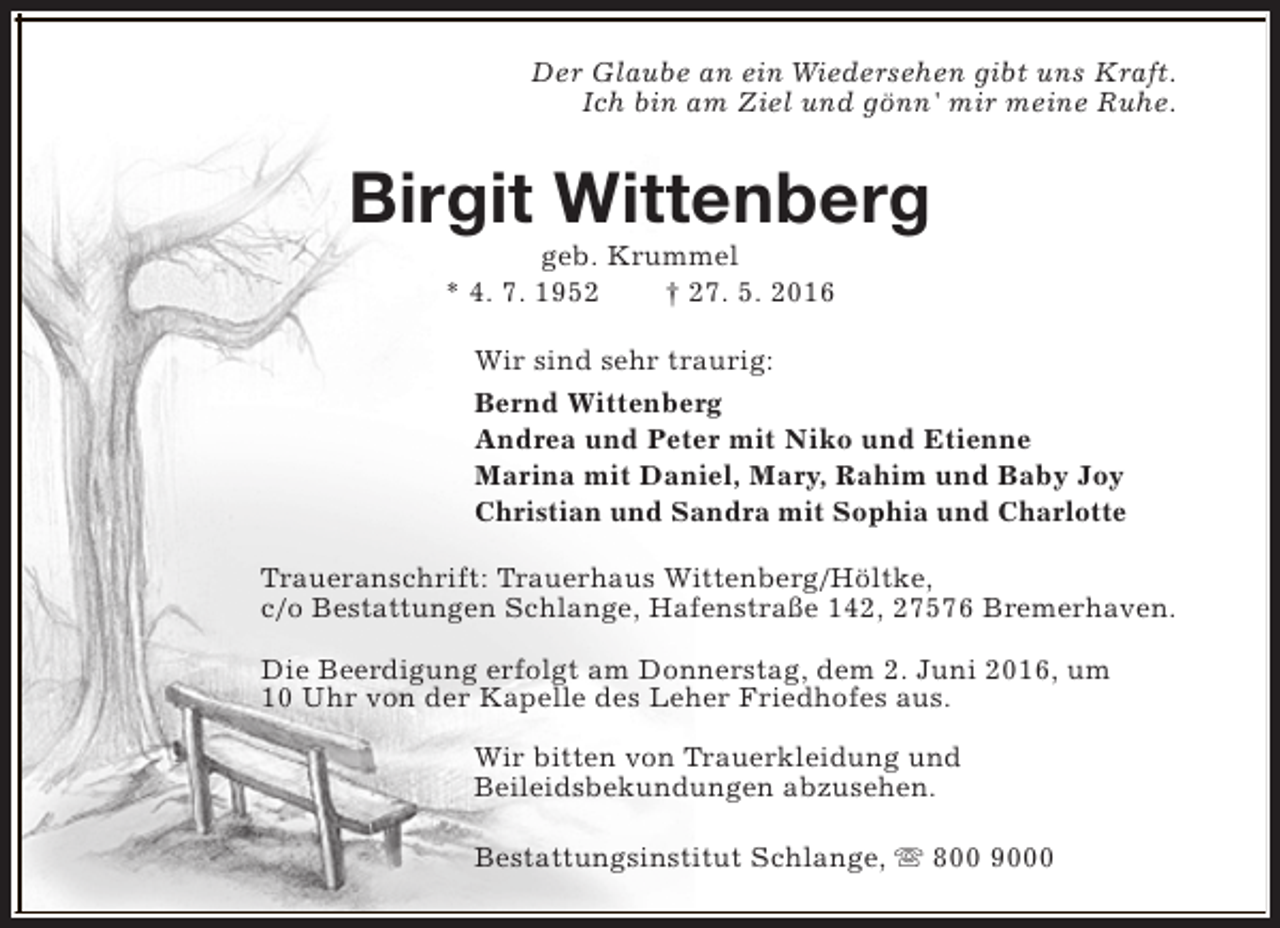 <p>Der Glaube an ein Wiedersehen gibt uns Kraft.<br />Ich bin am Ziel und gönn' mir meine Ruhe.</p><p>Birgit Wittenberg<br />geb. Krummel<br />* 4. 7. 1952<br />† 27. 5. 2016</p><p>Wir sind sehr traurig:<br />Bernd Wittenberg<br />Andrea und Peter mit Niko und Etienne<br />Marina mit Daniel, Mary, Rahim und Baby Joy<br />Christian und Sandra mit Sophia und Charlotte<br />Traueranschrift: Trauerhaus Wittenberg/Höltke,<br />c/o Bestattungen Schlange, Hafenstraße 142, 27576 Bremerhaven.<br />Die Beerdigung erfolgt am Donnerstag, dem 2. Juni 2016, um<br />10 Uhr von der Kapelle des Leher Friedhofes aus.<br />Wir bitten von Trauerkleidung und<br />Beileidsbekundungen abzusehen.<br />Bestattungsinstitut Schlange, s 800 9000</p>