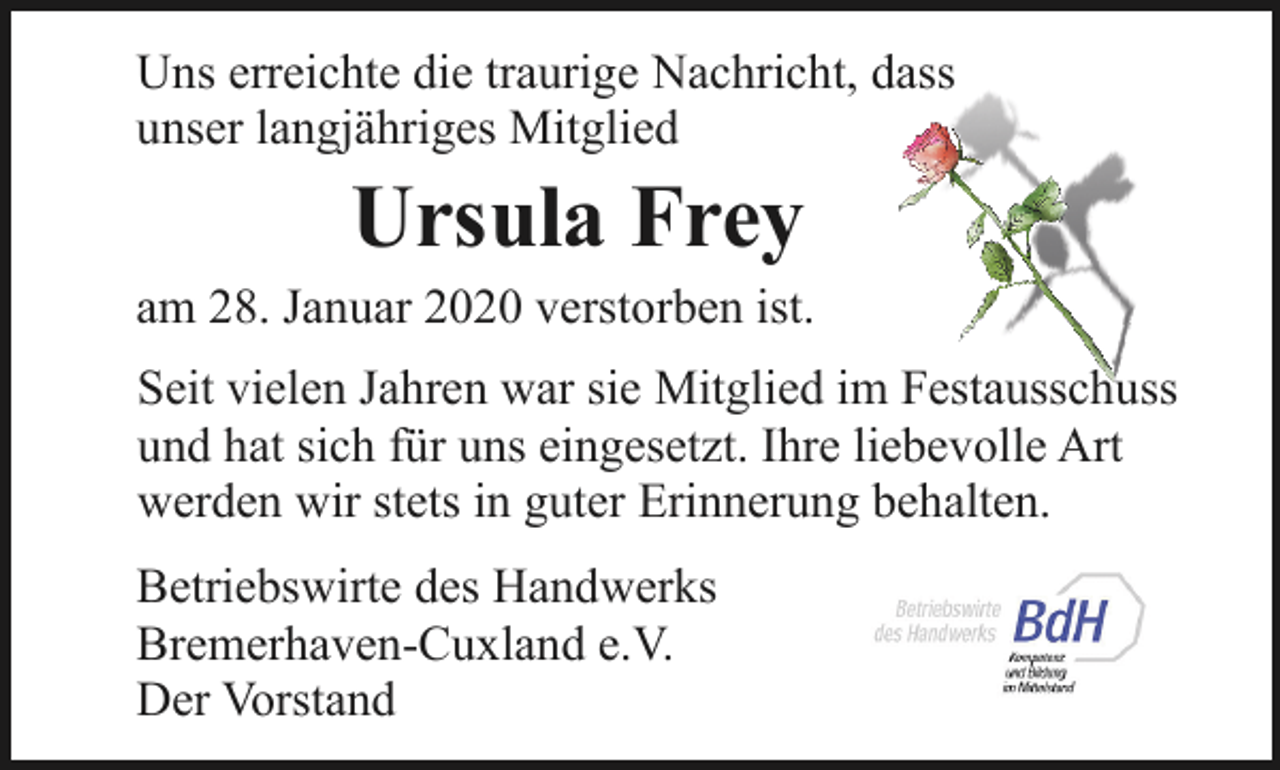 <p>Uns erreichte die traurige Nachricht, dass<br />unser langjähriges Mitglied</p><p>Ursula Frey</p><p>am 28. Januar 2020 verstorben ist.<br />Seit vielen Jahren war sie Mitglied im Festausschuss<br />und hat sich für uns eingesetzt. Ihre liebevolle Art<br />werden wir stets in guter Erinnerung behalten.<br />Betriebswirte des Handwerks<br />Bremerhaven-Cuxland e.V.<br />Der Vorstand</p>