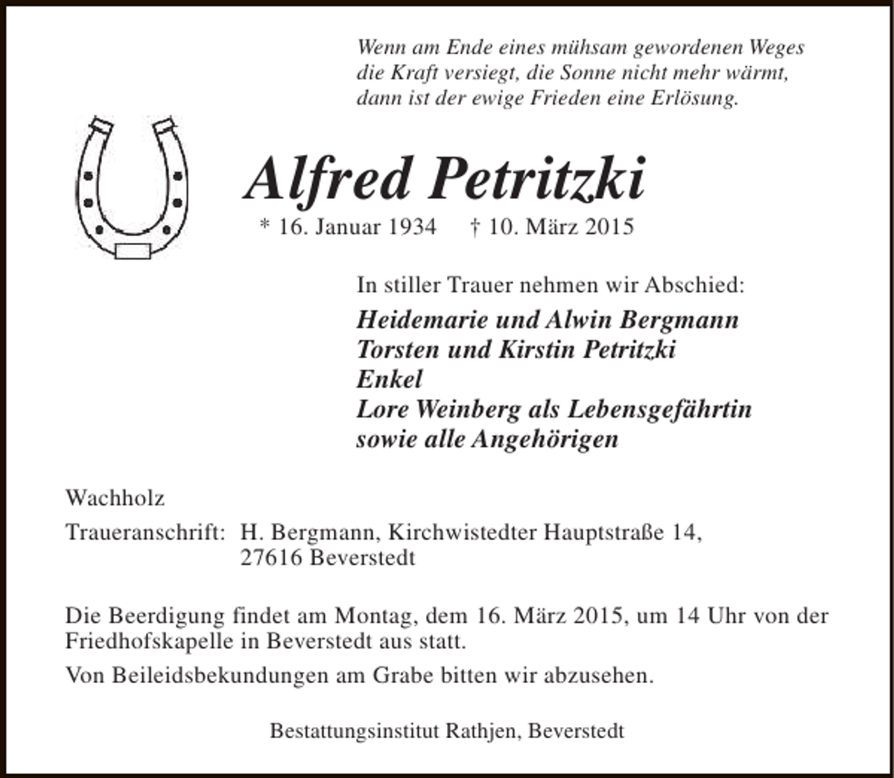 <p>Wenn am Ende eines mühsam gewordenen Weges<br />die Kraft versiegt, die Sonne nicht mehr wärmt,<br />dann ist der ewige Frieden eine Erlösung.</p><p>Alfred Petritzki<br />* 16. Januar 1934</p><p>† 10. März 2015</p><p>In stiller Trauer nehmen wir Abschied:</p><p>Heidemarie und Alwin Bergmann<br />Torsten und Kirstin Petritzki<br />Enkel<br />Lore Weinberg als Lebensgefährtin<br />sowie alle Angehörigen<br />Wachholz<br />Traueranschrift: H. Bergmann, Kirchwistedter Hauptstraße 14,<br />27616 Beverstedt<br />Die Beerdigung findet am Montag, dem 16. März 2015, um 14 Uhr von der<br />Friedhofskapelle in Beverstedt aus statt.<br />Von Beileidsbekundungen am Grabe bitten wir abzusehen.<br />Bestattungsinstitut Rathjen, Beverstedt</p>