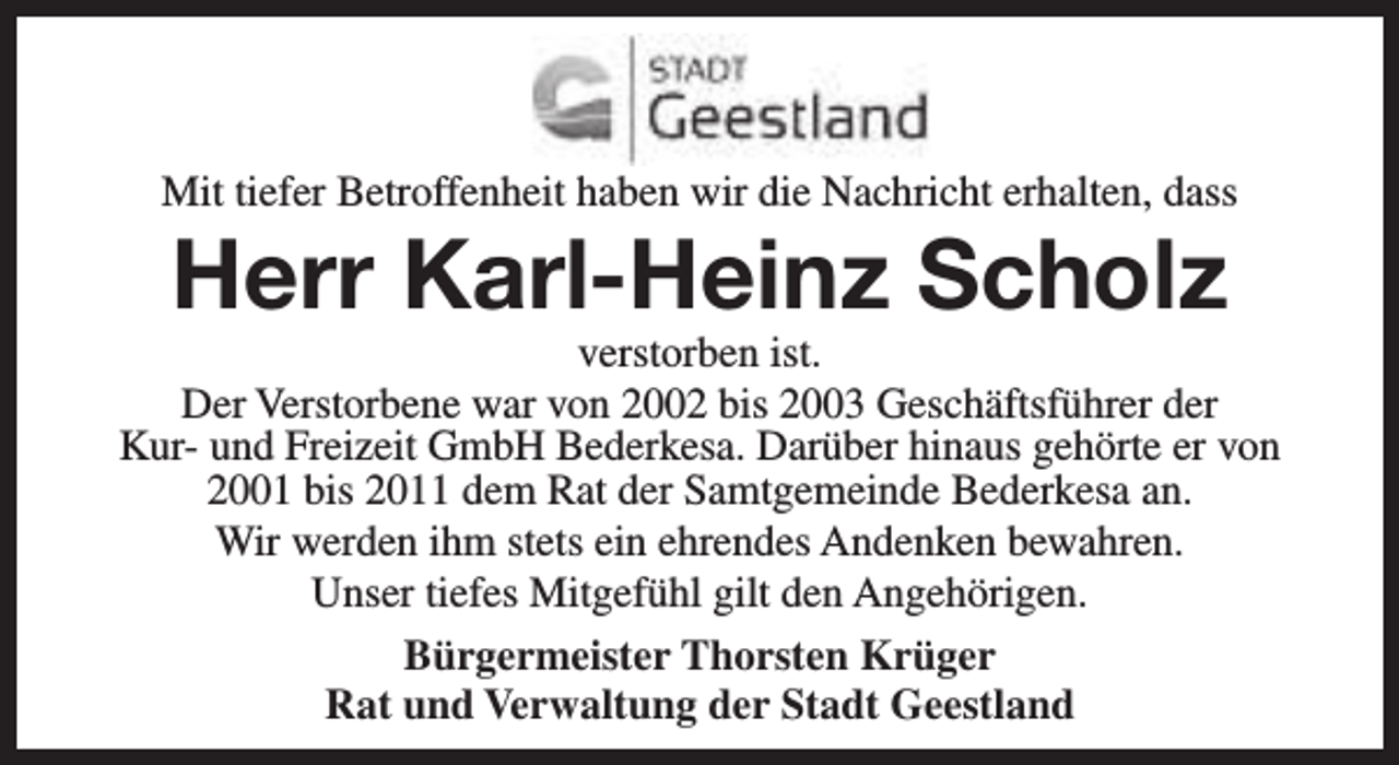 <p>Mit tiefer Betroffenheit haben wir die Nachricht erhalten, dass</p><p>Herr Karl-Heinz Scholz</p><p>verstorben ist.<br />Der Verstorbene war von 2002 bis 2003 Geschäftsführer der<br />Kur- und Freizeit GmbH Bederkesa. Darüber hinaus gehörte er von<br />2001 bis 2011 dem Rat der Samtgemeinde Bederkesa an.<br />Wir werden ihm stets ein ehrendes Andenken bewahren.<br />Unser tiefes Mitgefühl gilt den Angehörigen.<br />Bürgermeister Thorsten Krüger<br />Rat und Verwaltung der Stadt Geestland</p>