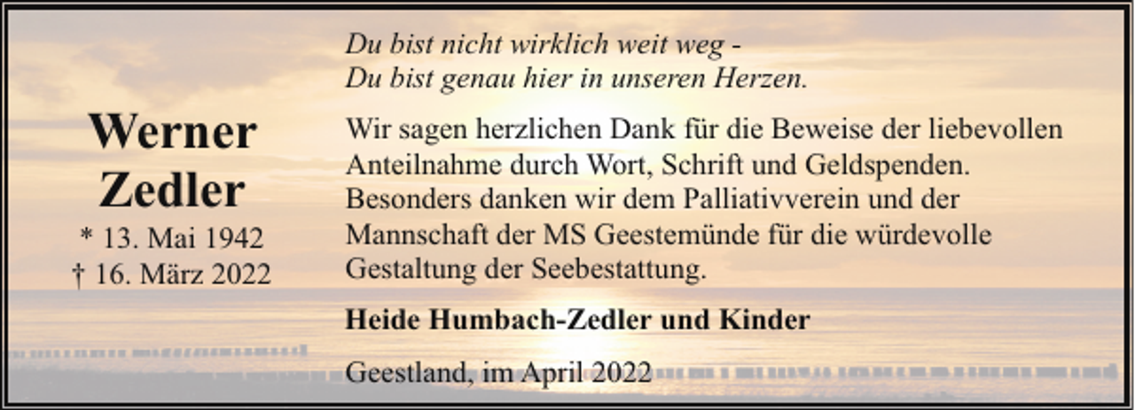 <p>Werner<br />Zedler</p><p>* 13. Mai 1942<br />† 16. März 2022</p><p>Du bist nicht wirklich weit weg Du bist genau hier in unseren Herzen.<br />Wir sagen herzlichen Dank für die Beweise der liebevollen<br />Anteilnahme durch Wort, Schrift und Geldspenden.<br />Besonders danken wir dem Palliativverein und der<br />Mannschaft der MS Geestemünde für die würdevolle<br />Gestaltung der Seebestattung.<br />Heide Humbach-Zedler und Kinder<br />Geestland, im April 2022</p>