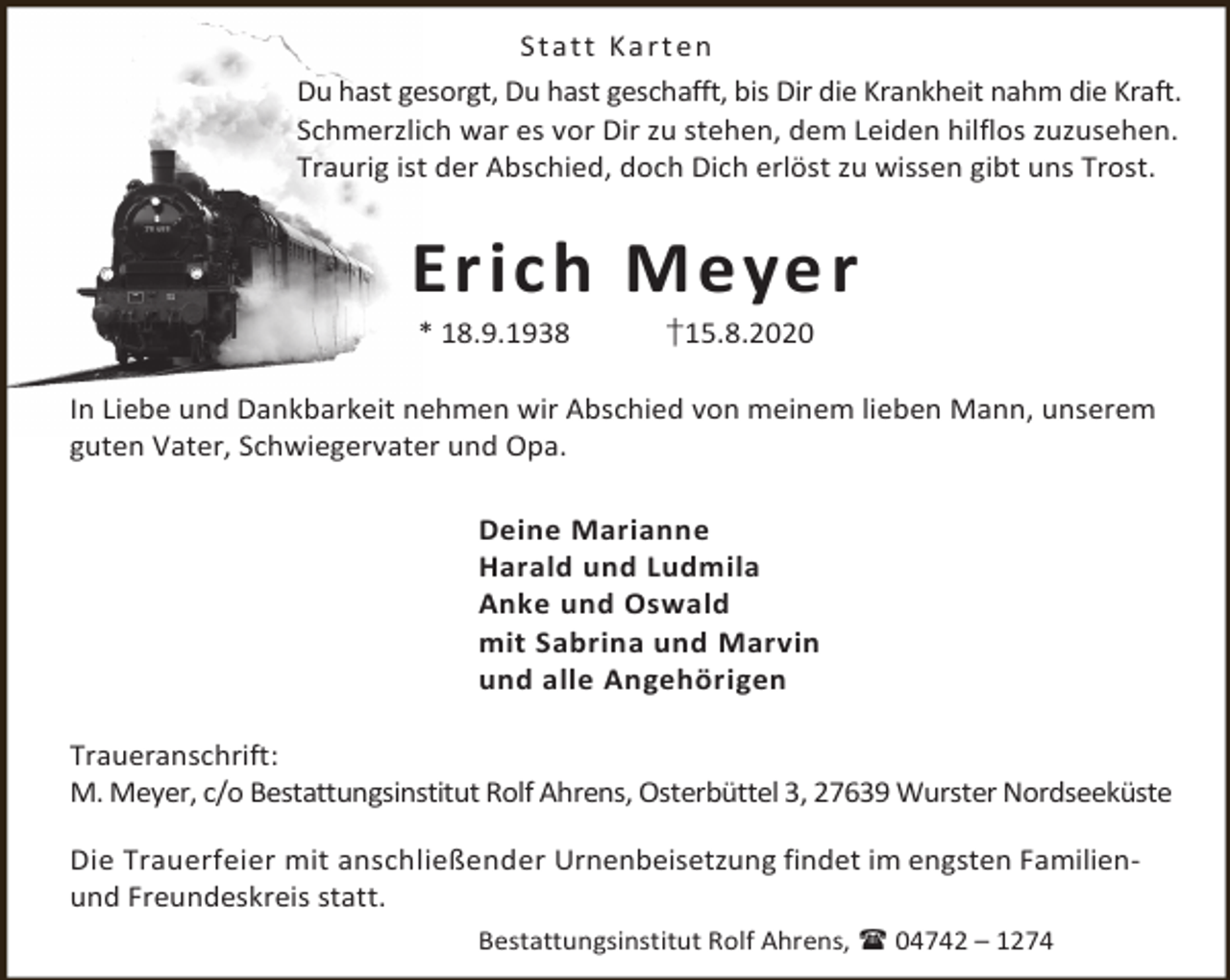 <p>S t a t t Ka r t en<br />Du hast gesorgt, Du hast geschafft, bis Dir die Krankheit nahm die Kraft.<br />Schmerzlich war es vor Dir zu stehen, dem Leiden hilflos zuzusehen.<br />Traurig ist der Abschied, doch Dich erlöst zu wissen gibt uns Trost.</p><p>Erich Meyer<br />* 18.9.1938</p><p>†15.8.2020</p><p>In Liebe und Dankbarkeit nehmen wir Abschied von meinem lieben Mann, unserem<br />guten Vater, Schwiegervater und Opa.<br />Deine Marianne<br />Harald und Ludmila<br />Anke und Oswald<br />mit Sabrina und Marvin<br />und alle Angehörigen<br />Traueranschrift:<br />M. Meyer, c/o Bestattungsinstitut Rolf Ahrens, Osterbüttel 3, 27639 Wurster Nordseeküste<br />Die Trauerfeier mit anschließender Urnenbeisetzung findet im engsten Familienund Freundeskreis statt.<br />Bestattungsinstitut Rolf Ahrens,  04742 – 1274</p>