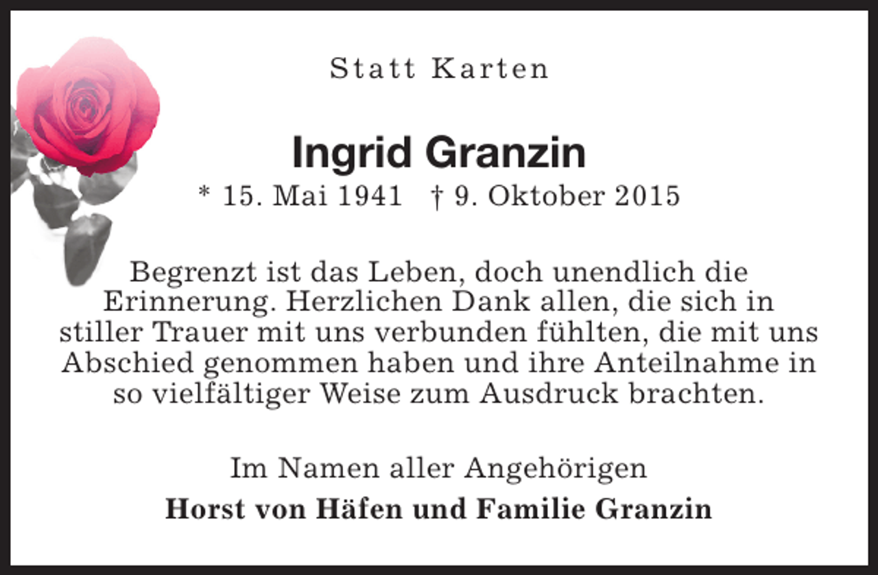 <p>S t a t t K a rt e n</p><p>Ingrid Granzin</p><p>* 15. Mai 1941 † 9. Oktober 2015<br />Begrenzt ist das Leben, doch unendlich die<br />Erinnerung. Herzlichen Dank allen, die sich in<br />stiller Trauer mit uns verbunden fühlten, die mit uns<br />Abschied genommen haben und ihre Anteilnahme in<br />so vielfältiger Weise zum Ausdruck brachten.<br />Im Namen aller Angehörigen<br />Horst von Häfen und Familie Granzin</p>