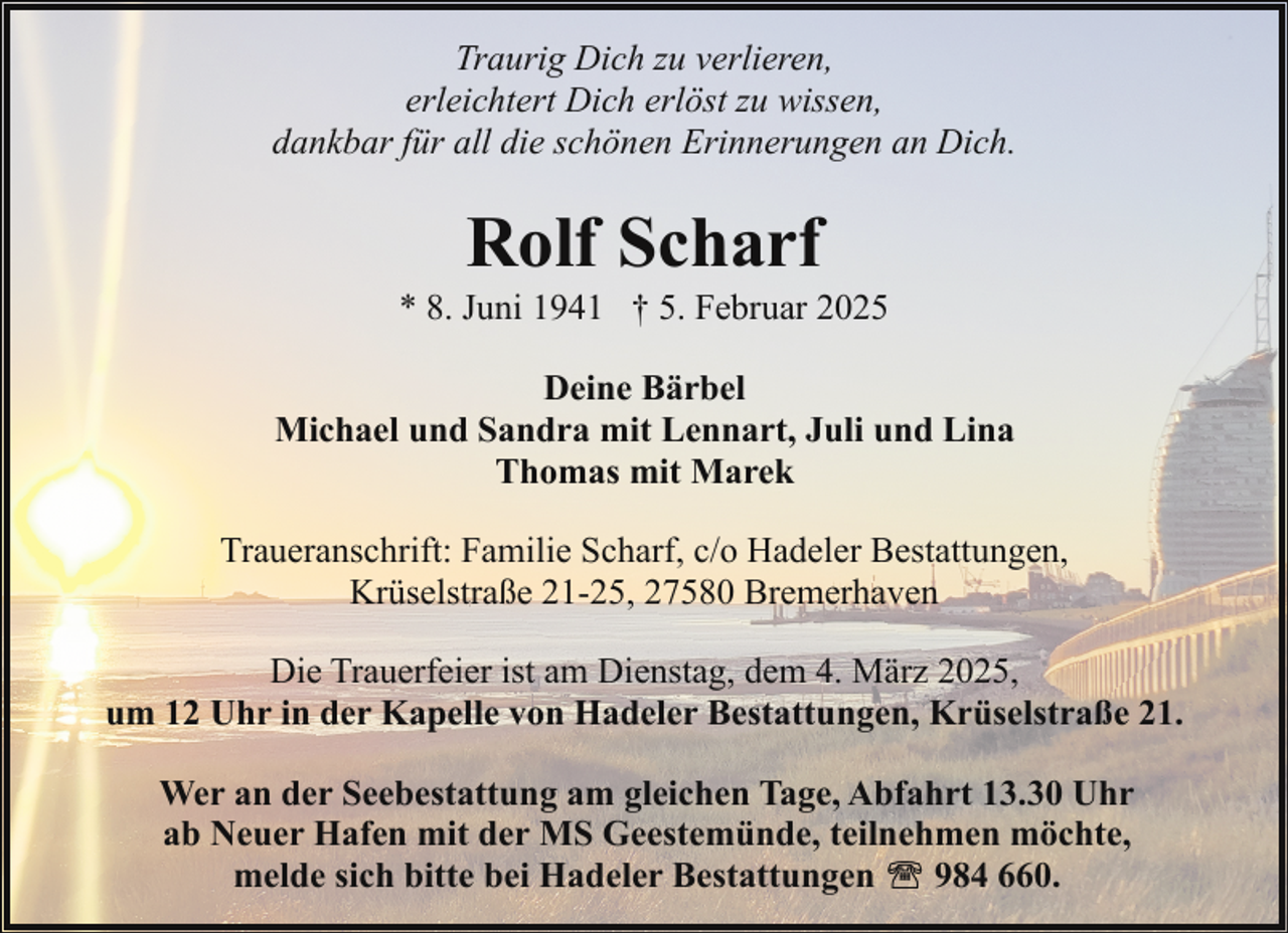 <p>Traurig Dich zu verlieren,<br />erleichtert Dich erlöst zu wissen,<br />dankbar für all die schönen Erinnerungen an Dich.</p><p>Rolf Scharf</p><p>* 8. Juni 1941 † 5. Februar 2025<br />Deine Bärbel<br />Michael und Sandra mit Lennart, Juli und Lina<br />Thomas mit Marek<br />Traueranschrift: Familie Scharf, c/o Hadeler Bestattungen,<br />Krüselstraße 21-25, 27580 Bremerhaven<br />Die Trauerfeier ist am Dienstag, dem 4. März 2025,<br />um 12 Uhr in der Kapelle von Hadeler Bestattungen, Krüselstraße 21.<br />Wer an der Seebestattung am gleichen Tage, Abfahrt 13.30 Uhr<br />ab Neuer Hafen mit der MS Geestemünde, teilnehmen möchte,<br />melde sich bitte bei Hadeler Bestattungen<br />984 660.</p>