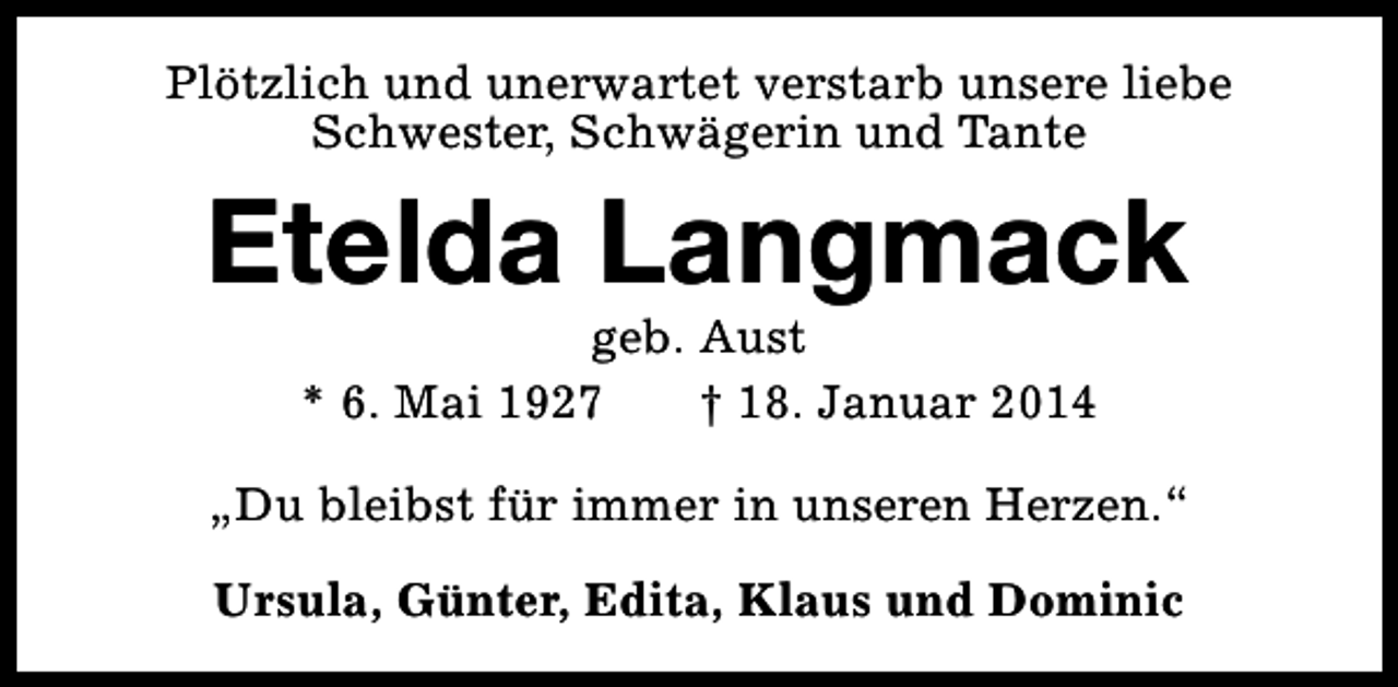 <p>Plötzlich und unerwartet verstarb unsere liebe<br />Schwester, Schwägerin und Tante</p><p>Etelda Langmack<br />geb. Aust<br />* 6. Mai 1927<br />† 18. Januar 2014</p><p>„Du bleibst für immer in unseren Herzen.“<br />Ursula, Günter, Edita, Klaus und Dominic</p>