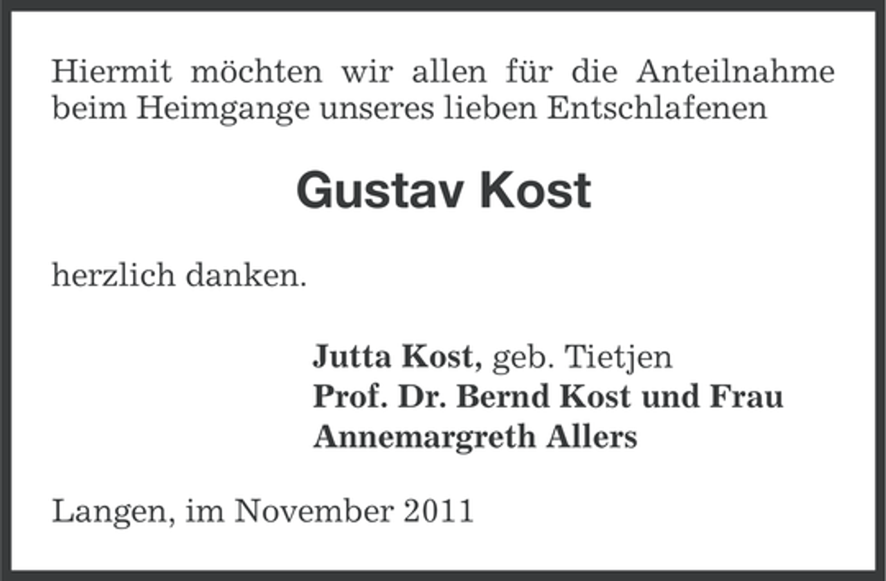 <p>Hiermit möchten wir allen für die Anteilnahme<br />beim Heimgange unseres lieben Entschlafenen</p><p>Gustav Kost<br />herzlich danken.<br />Jutta Kost, geb. Tietjen<br />Prof. Dr. Bernd Kost und Frau<br />Annemargreth Allers<br />Langen, im November 2011</p>