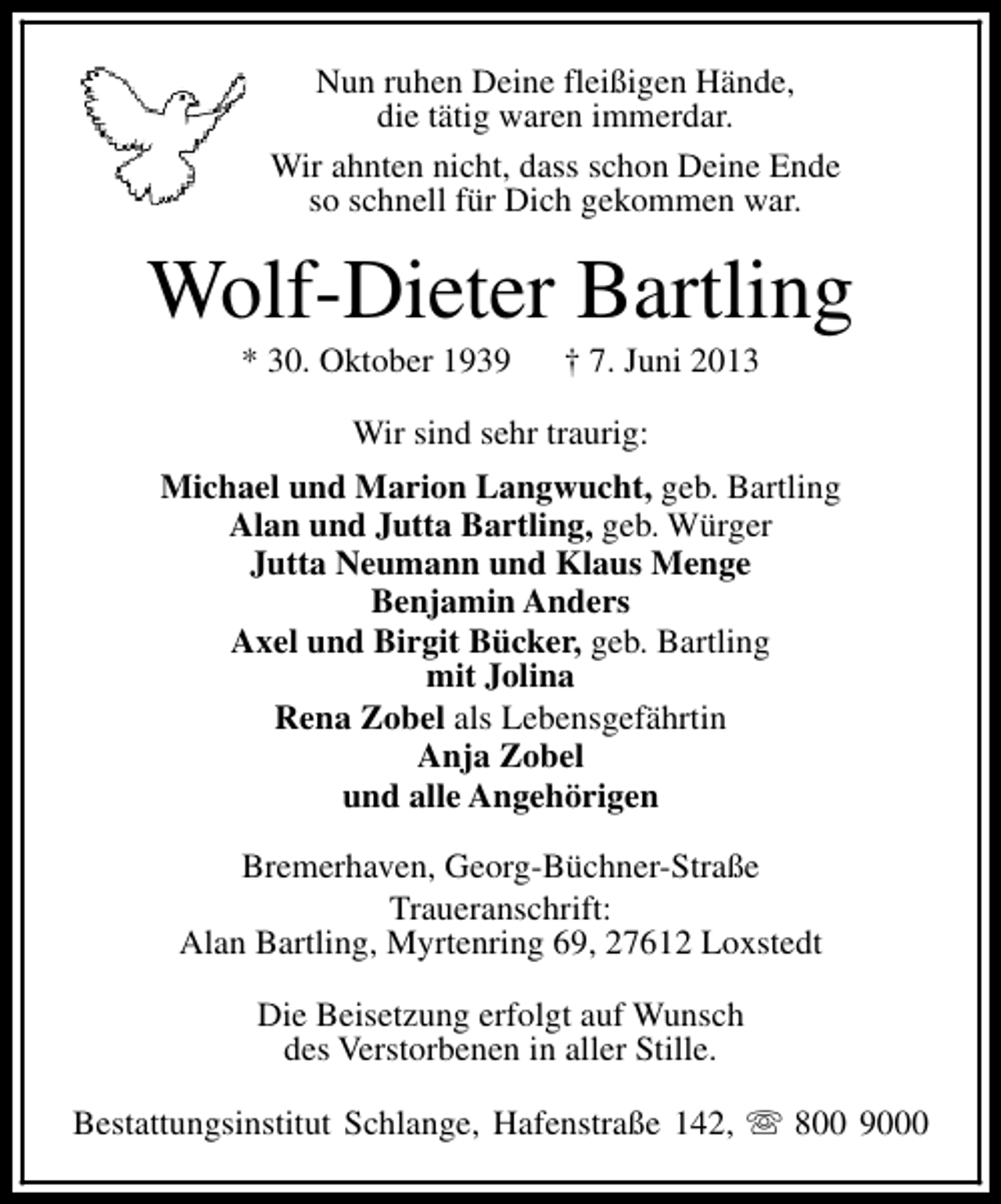 <p>Nun ruhen Deine fleißigen Hände,<br />die tätig waren immerdar.<br />Wir ahnten nicht, dass schon Deine Ende<br />so schnell für Dich gekommen war.</p><p>Wolf-Dieter Bartling<br />* 30. Oktober 1939</p><p>† 7. Juni 2013</p><p>Wir sind sehr traurig:<br />Michael und Marion Langwucht, geb. Bartling<br />Alan und Jutta Bartling, geb. Würger<br />Jutta Neumann und Klaus Menge<br />Benjamin Anders<br />Axel und Birgit Bücker, geb. Bartling<br />mit Jolina<br />Rena Zobel als Lebensgefährtin<br />Anja Zobel<br />und alle Angehörigen<br />Bremerhaven, Georg-Büchner-Straße<br />Traueranschrift:<br />Alan Bartling, Myrtenring 69, 27612 Loxstedt<br />Die Beisetzung erfolgt auf Wunsch<br />des Verstorbenen in aller Stille.<br />Bestattungsinstitut Schlange, Hafenstraße 142, s 800 9000</p>