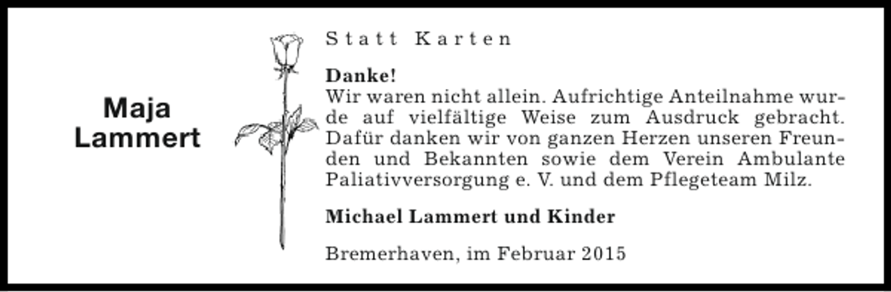 <p>Statt Karten</p><p>Maja<br />Lammert</p><p>Danke!<br />Wir waren nicht allein. Aufrichtige Anteilnahme wurde auf vielfältige Weise zum Ausdruck gebracht.<br />Dafür danken wir von ganzen Herzen unseren Freunden und Bekannten sowie dem Verein Ambulante<br />Paliativversorgung e. V. und dem Pflegeteam Milz.<br />Michael Lammert und Kinder<br />Bremerhaven, im Februar 2015</p>